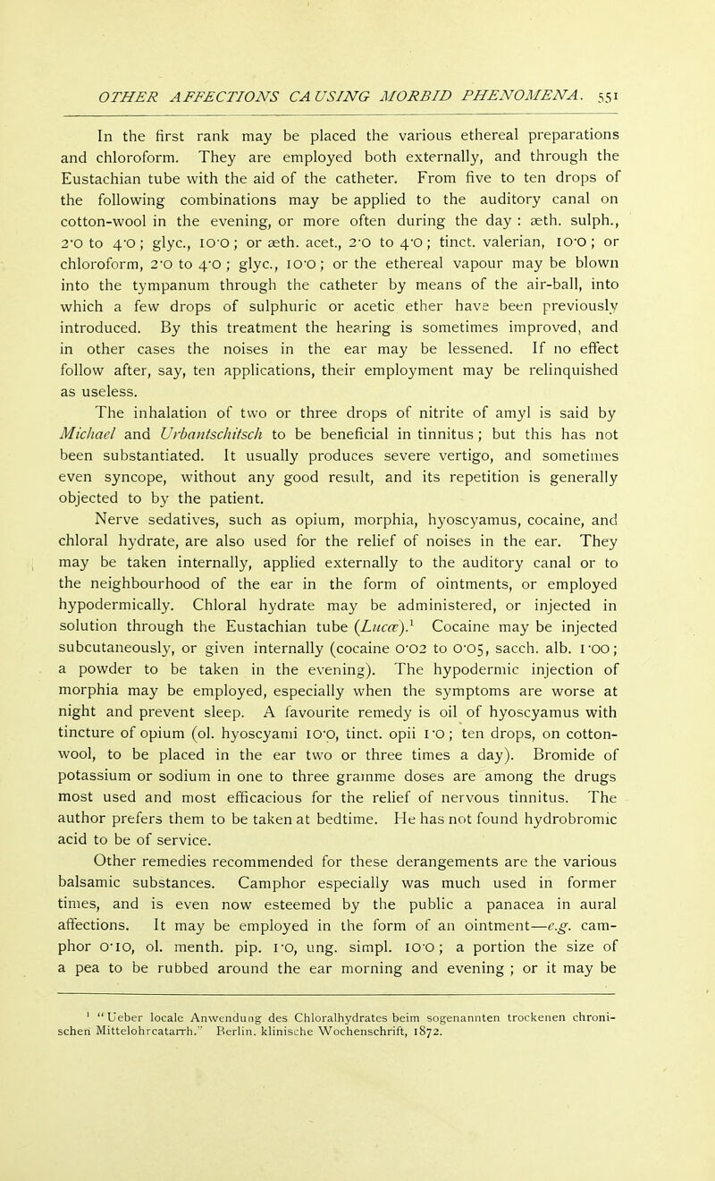 In the first rank may be placed the various ethereal preparations and chloroform. They are employed both externally, and through the Eustachian tube with the aid of the catheter. From five to ten drops of the following combinations may be applied to the auditory canal on cotton-wool in the evening, or more often during the day : seth. sulph., 2'0 to 4-0; glyc, IO'O; or seth. acet., 2-0 to 4-0; tinct. valerian, io-o ; or chloroform, 2-o to 4-o ; glyc, IO'O; or the ethereal vapour may be blown into the tympanum through the catheter by means of the air-ball, into which a few drops of sulphuric or acetic ether have been previously introduced. By this treatment the hearing is sometimes improved, and in other cases the noises in the ear may be lessened. If no effect follow after, say, ten applications, their employment may be relinquished as useless. The inhalation of two or three drops of nitrite of amyl is said by Michael and Urbantschitsch to be beneficial in tinnitus ; but this has not been substantiated. It usually produces severe vertigo, and sometimes even syncope, without any good result, and its repetition is generally objected to by the patient. Nerve sedatives, such as opium, morphia, hyoscyamus, cocaine, and chloral hydrate, are also used for the relief of noises in the ear. They may be taken internally, applied externally to the auditory canal or to the neighbourhood of the ear in the form of ointments, or employed hypodermically. Chloral hydrate may be administered, or injected in solution through the Eustachian tube {Lucct)} Cocaine may be injected subcutaneously, or given internally (cocaine 0*02 to CV05, sacch. alb. roo; a powder to be taken in the evening). The hypodermic injection of morphia may be employed, especially when the symptoms are worse at night and prevent sleep. A favourite remedy is oil of hyoscyamus with tincture of opium (ol. hyoscyami IO'O, tinct. opii I'O; ten drops, on cotton- wool, to be placed in the ear two or three times a day). Bromide of potassium or sodium in one to three gramme doses are among the drugs most used and most efficacious for the relief of nervous tinnitus. The author prefers them to be taken at bedtime. He has not found hydrobromic acid to be of service. Other remedies recommended for these derangements are the various balsamic substances. Camphor especially was much used in former times, and is even now esteemed by the public a panacea in aural affections. It may be employed in the form of an ointment—e.g. cam- phor o-io, ol. menth. pip. ro, ung. simpl. 100; a portion the size of a pea to be rubbed around the ear morning and evening ; or it may be 1  Ueber locale Anwendung des Chloralhydrates beim sogenannten trockenen chroni- schen Mittelohrcatarrh. Berlin, klinische Wochenschrift, 1872.