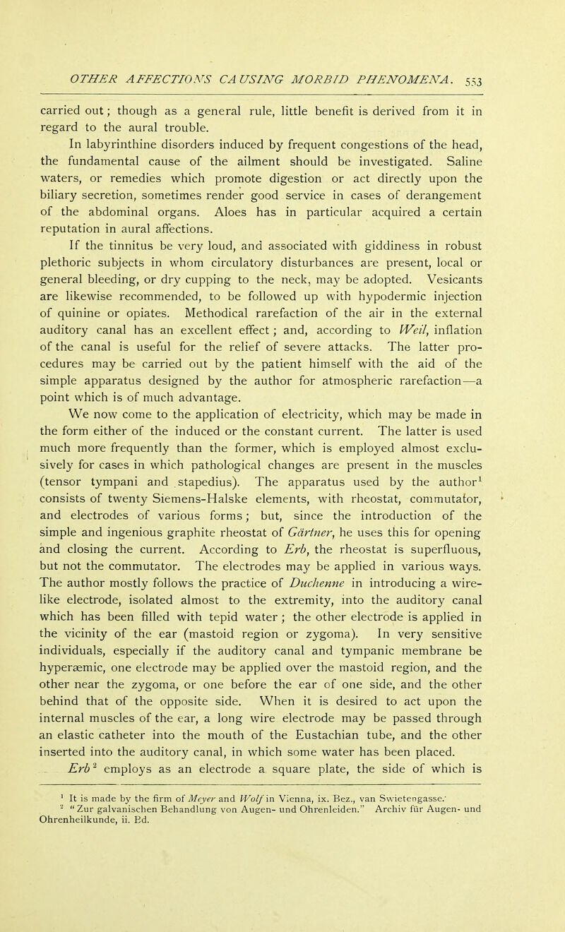 carried out; though as a general rule, little benefit is derived from it in regard to the aural trouble. In labyrinthine disorders induced by frequent congestions of the head, the fundamental cause of the ailment should be investigated. Saline waters, or remedies which promote digestion or act directly upon the biliary secretion, sometimes render good service in cases of derangement of the abdominal organs. Aloes has in particular acquired a certain reputation in aural affections. If the tinnitus be very loud, and associated with giddiness in robust plethoric subjects in whom circulatory disturbances are present, local or general bleeding, or dry cupping to the neck, may be adopted. Vesicants are likewise recommended, to be followed up with hypodermic injection of quinine or opiates. Methodical rarefaction of the air in the external auditory canal has an excellent effect; and, according to Weil, inflation of the canal is useful for the relief of severe attacks. The latter pro- cedures may be carried out by the patient himself with the aid of the simple apparatus designed by the author for atmospheric rarefaction—a point which is of much advantage. We now come to the application of electricity, which may be made in the form either of the induced or the constant current. The latter is used much more frequently than the former, which is employed almost exclu- sively for cases in which pathological changes are present in the muscles (tensor tympani and stapedius). The apparatus used by the author1 consists of twenty Siemens-Halske elements, with rheostat, commutator, and electrodes of various forms; but, since the introduction of the simple and ingenious graphite rheostat of Gärtner, he uses this for opening and closing the current. According to Erb, the rheostat is superfluous, but not the commutator. The electrodes may be applied in various ways. The author mostly follows the practice of Duchenne in introducing a wire- like electrode, isolated almost to the extremity, into the auditory canal which has been filled with tepid water ; the other electrode is applied in the vicinity of the ear (mastoid region or zygoma). In very sensitive individuals, especially if the auditory canal and tympanic membrane be hyperaemic, one electrode may be applied over the mastoid region, and the other near the zygoma, or one before the ear of one side, and the other behind that of the opposite side. When it is desired to act upon the internal muscles of the ear, a long wire electrode may be passed through an elastic catheter into the mouth of the Eustachian tube, and the other inserted into the auditory canal, in which some water has been placed. Erb2 employs as an electrode a square plate, the side of which is 1 It is made by the firm of Meyer and Wolf in Vienna, ix. Bez., van Swietengasse.' - Zur galvanischen Behandlung von Augen- und Ohrenleiden. Archiv für Augen- und Ohrenheilkunde, ii. Bd.