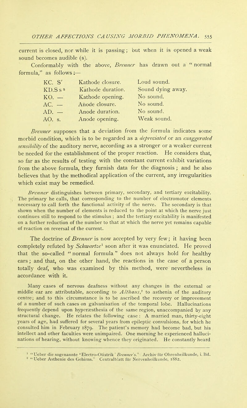 current is closed, nor while it is passing; but when it is opened a weak sound becomes audible (s). Conformably with the above, Brenner has drawn out a  normal formula, as follows :— Brenner supposes that a deviation from the formula indicates some morbid condition, which is to be regarded as a depreciated or an exaggerated sensibility of the auditory nerve, according as a stronger or a weaker current be needed for the establishment of the proper reaction. He considers that, so far as the results of testing with the constant current exhibit variations from the above formula, they furnish data for the diagnosis ; and he also believes that by the methodical application of the current, any irregularities which exist may be remedied. Brenner distinguishes between primary, secondary, and tertiary excitability. The primary he calls, that corresponding to the number of electromotor elements necessary to call forth the functional activity of the nerve. The secondary is that shown when the number of elements is reduced to the point at which the nerve just continues still to respond to the stimulus ; and the tertiary excitability is manifested on a further reduction of the number to that at which the nerve yet remains capable of reaction on reversal of the current. The doctrine of Brenner is now accepted by very few; it having been completely refuted by Schwartze1 soon after it was enunciated. He proved that the so-called  normal formula  does not always hold for healthy ears; and that, on the other hand, the reactions in the case of a person totally deaf, who was examined by this method, were nevertheless in accordance with it. Many cases of nervous deafness without any changes in the external or middle ear are attributable, according to Alfhaus,2 to asthenia of the auditory centre; and to this circumstance is to be ascribed the recovery or improvement of a number of such cases on galvanisation of the temporal lobe. Hallucinations frequently depend upon hyperesthesia of the same region, unaccompanied by any structural change. He relates the following case : A married man, thirty-eight years of age, had suffered for several years from epileptic convulsions, for which he consulted him in February 1879. The patient's memory had become bad, but his intellect and other faculties were unimpaired. One morning he experienced halluci- nations of hearing, without knowing whence they originated. He constantly heard KC. S' KD.Sss KO. — AC. — AD. — AO. s. Kathode closure. Kathode duration Kathode opening. Anode closure. Loud sound. Sound dying away. Anode duration. Anode opening. No sound. No sound. No sound. Weak sound. 1  Ueber die sogenannte ' Electro-Otiatrik ' Brenner's. Archiv für Ohrenheilkunde, i. Bd. -  Ueber Asthenie des Gehirns. Centraiblatt für Nervenheilkunde, 1882.