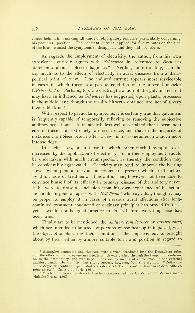 voices behind him making all kinds of objurgatory remarks, particularly concerning his pecuniary position. The constant current, applied for five minutes on the side of the head, caused the symptoms to disappear, and they did not return. As regards the employment of electricity, the author, from his own experience, entirely agrees with Schwartze in reference to Brenner's statements about electro-diagnosis. Neither, unfortunately, can he say much as to the effects of electricity in aural diseases from a thera- peutical point of view. The induced current appears most serviceable in cases in which there is a paretic condition of the internal muscles {Wcber-Liel*). Perhaps, too, the electrolytic action of the galvanic current may have an influence, as Schwartze has suggested, upon plastic processes in the middle ear ; though the results hitherto obtained are not of a very favourable kind.1 With respect to particular symptoms, it is certainly true that galvanism is frequently capable of temporarily relieving or removing the subjective auditory sensations. It is nevertheless well ascertained that a permanent cure of these is an extremely rare occurrence, and that in the majority of instances the noises return after a few hours, sometimes in a much more intense degree. In such cases, or in those in which other morbid symptoms are increased by the application of electricity, its further employment should be undertaken with much circumspection, as thereby the condition may be considerably aggravated. Electricity may tend to improve the hearing power when general nervous affections are present which are benefited by this mode of treatment. The author has, however, not been able to convince himself of its efficacy in primary disease of the auditory nerve. If he were to draw a conclusion from his own experience of its action, he should in general agree with Bettelheim,2 who says that, though it may be proper to employ it in cases of nervous aural affections after long- continued treatment conducted on ordinary principles has proved fruitless, yet it would not be good practice to do so before everything else had been tried. Finally are to be mentioned, the auditory contrivances or ear-trumpets, which are intended to be used by persons whose hearing is impaired, with the object of ameliorating their condition. The ' improvement is brought about by them, either by a more suitable form and position in regard to 1 Bonnafont connected one electrode with a wire introduced into the Eustachian tube, and the other with an acupuncture needle which was pushed through the tympanic membrane on to the promontory, and was kept in position by means of cotton-wool in the external auditory canal. He met with but slight success, however, from this method. Reflexions sur le degre de confiance qu'on doit accorder ä l'electricite dans le traitement de surdite en general, etc. Gazette de Paris, 1861. 2 Ueber die Wirkung des electrischen Stromes auf das Gehörorgan.' Wiener medi- cinische Presse, 1868.