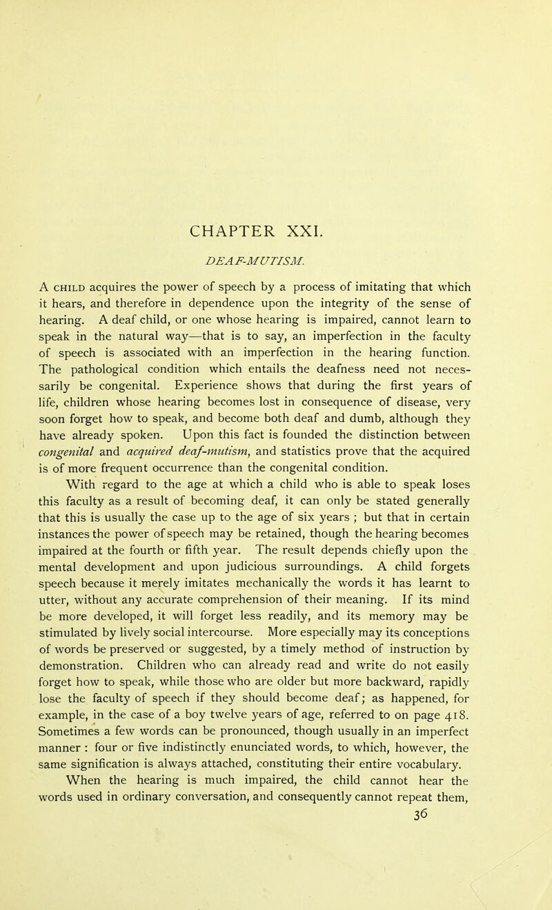 CHAPTER XXI. DEAF-MUTISM. A child acquires the power of speech by a process of imitating that which it hears, and therefore in dependence upon the integrity of the sense of hearing. A deaf child, or one whose hearing is impaired, cannot learn to speak in the natural way—that is to say, an imperfection in the faculty of speech is associated with an imperfection in the hearing function. The pathological condition which entails the deafness need not neces- sarily be congenital. Experience shows that during the first years of life, children whose hearing becomes lost in consequence of disease, very soon forget how to speak, and become both deaf and dumb, although they have already spoken. Upon this fact is founded the distinction between congenital and acquired deaf-mutism, and statistics prove that the acquired is of more frequent occurrence than the congenital condition. With regard to the age at which a child who is able to speak loses this faculty as a result of becoming deaf, it can only be stated generally that this is usually the case up to the age of six years ; but that in certain instances the power of speech may be retained, though the hearing becomes impaired at the fourth or fifth year. The result depends chiefly upon the mental development and upon judicious surroundings. A child forgets speech because it merely imitates mechanically the words it has learnt to utter, without any accurate comprehension of their meaning. If its mind be more developed, it will forget less readily, and its memory may be stimulated by lively social intercourse. More especially may its conceptions of words be preserved or suggested, by a timely method of instruction by demonstration. Children who can already read and write do not easily forget how to speak, while those who are older but more backward, rapidly lose the faculty of speech if they should become deaf; as happened, for example, in the case of a boy twelve years of age, referred to on page 418. Sometimes a few words can be pronounced, though usually in an imperfect manner : four or five indistinctly enunciated words, to which, however, the same signification is always attached, constituting their entire vocabulary. When the hearing is much impaired, the child cannot hear the words used in ordinary conversation, and consequently cannot repeat them, 36