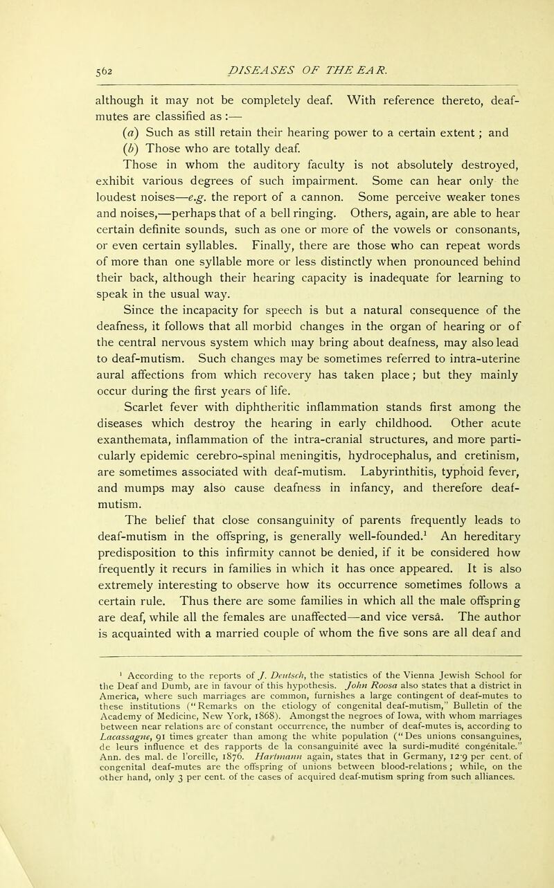 although it may not be completely deaf. With reference thereto, deaf- mutes are classified as :— (a) Such as still retain their hearing power to a certain extent; and (b) Those who are totally deaf. Those in whom the auditory faculty is not absolutely destroyed, exhibit various degrees of such impairment. Some can hear only the loudest noises—e.g. the report of a cannon. Some perceive weaker tones and noises,—perhaps that of a bell ringing. Others, again, are able to hear certain definite sounds, such as one or more of the vowels or consonants, or even certain syllables. Finally, there are those who can repeat words of more than one syllable more or less distinctly when pronounced behind their back, although their hearing capacity is inadequate for learning to speak in the usual way. Since the incapacity for speech is but a natural consequence of the deafness, it follows that all morbid changes in the organ of hearing or of the central nervous system which may bring about deafness, may also lead to deaf-mutism. Such changes may be sometimes referred to intra-uterine aural affections from which recovery has taken place; but they mainly occur during the first years of life. Scarlet fever with diphtheritic inflammation stands first among the diseases which destroy the hearing in early childhood. Other acute exanthemata, inflammation of the intra-cranial structures, and more parti- cularly epidemic cerebro-spinal meningitis, hydrocephalus, and cretinism, are sometimes associated with deaf-mutism. Labyrinthitis, typhoid fever, and mumps may also cause deafness in infancy, and therefore deaf- mutism. The belief that close consanguinity of parents frequently leads to deaf-mutism in the offspring, is generally well-founded.1 An hereditary predisposition to this infirmity cannot be denied, if it be considered how frequently it recurs in families in which it has once appeared. It is also extremely interesting to observe how its occurrence sometimes follows a certain rule. Thus there are some families in which all the male offspring are deaf, while all the females are unaffected—and vice versa. The author is acquainted with a married couple of whom the five sons are all deaf and 1 According to the reports of J. Dcutscli, the statistics of the Vienna Jewish School for the Deaf and Dumb, are in favour of this hypothesis. John Roosa also states that a district in America, where such marriages are common, furnishes a large contingent of deaf-mutes to these institutions (Remarks on the etiology of congenital deaf-mutism,'' Bulletin of the Academy of Medicine, New York, 1868). Amongst the negroes of Iowa, with whom marriages between near relations are of constant occurrence, the number of deaf-mutes is, according to Lacassagne, 91 times greater than among the white population (Des unions consanguines, de leurs influence et des rapports de la consanguinite avec la surdi-mudite congenitale/' Ann. des mal. de l'oreille, 1876. Harlmaitn again, states that in Germany, 129 per cent, of congenital deaf-mutes are the offspring of unions between blood-relations ; while, on the other hand, only 3 per cent, of the cases of acquired deaf-mutism spring from such alliances.