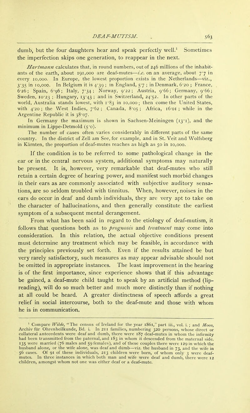 dumb, but the four daughters hear and speak perfectly well.1 Sometimes the imperfection skips one generation, to reappear in the next. Hartmann calculates that, in round numbers, out of 246 millions of the inhabit- ants of the earth, about 191,000 are deaf-mutes—i.e. on an average, about 7*7 in every 10,000. In Europe, the lowest proportion exists in the Netherlands—viz., 3'35 in 10,000. In Belgium it is 4-39 ; in England, 57 ; in Denmark, 6-20 ; France, 6*26; Spain, 6*96; Italy, 7*34; Norway, 9-22; Austria, 9-66; Germany, 9-66; Sweden, 10*23 > Hungary, 13*43 ; and in Switzerland, 24*52. In other parts of the world, Australia stands lowest, with 1*83 in 10,000; then come the United States, with 4*20 ; the West Indies, 7*62 ; Canada, 8*05 ; Africa, i6*oi ; while in the Argentine Republic it is 38*07. In Germany the maximum is shown in Sachsen-Meiningen (13*1), and the minimum in Lippe-Detmold (5*0). The number of cases often varies considerably in different parts of the same country. In the district of Zell am See, for example, and in St. Veit and Wolfsberg in Kärnten, the proportion of deaf-mutes reaches as high as 50 in 10,000. If the condition is to be referred to some pathological change in the ear or in the central nervous system, additional symptoms may naturally be present. It is, however, very remarkable that deaf-mutes who still retain a certain degree of hearing power, and manifest such morbid changes in their ears as are commonly associated with subjective auditory sensa- tions, are so seldom troubled with tinnitus. When, however, noises in the ears do occur in deaf and dumb individuals, they are very apt to take on the character of hallucinations, and then generally constitute the earliest symptom of a subsequent mental derangement. From what has been said in regard to the etiology of deaf-mutism, it follows that questions both as to prognosis and treatment may come into consideration. In this relation, the actual objective conditions present must determine any treatment which may be feasible, in accordance with the principles previously set forth. Even if the results attained be but very rarely satisfactory, such measures as may appear advisable should not be omitted in appropriate instances. The least improvement in the hearing is of the first importance, since experience shows that if this advantage be gained, a deaf-mute child taught to speak by an artificial method (lip- reading), will do so much better and much more distinctly than if nothing at all could be heard. A greater distinctness of speech affords a great relief in social intercourse, both to the deaf-mute and those with whom he is in communication. 1 Compare Wilde, The census of Ireland for the year 1861, part iii., vol. i. ; and Moos, Archiv für Ohrenheilkunde, Bd. i. In 211 families, numbering 320 persons, whose direct or collateral antecedents were deaf and dumb, there were 187 deaf-mutes in whom the infirmity had been transmitted from the paternal, and 183 in whom it descended from the maternal side. 135 were married (76 males and 59 females), and of these couples there were 129 in which the husband alone, or the wife alone, was deaf and dumb—viz. the husband in 73, and the wife in 56 cases. Of 91 of these individuals, 213 children were born, of whom only 3 were deaf- mutes. In three instances in which both man and wife were deaf and dumb, there were 12 children, amongst whom not one was either deaf or a deaf-mute.