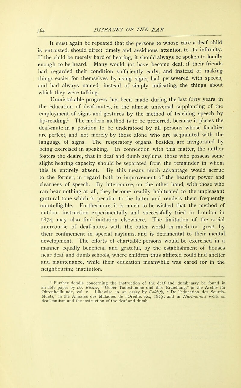 It must again be repeated that the persons to whose care a deaf child is entrusted, should direct timely and assiduous attention to its infirmity. If the child be merely hard of hearing, it should always be spoken to loudly enough to be heard. Many would riot have become deaf, if their friends had regarded their condition sufficiently early, and instead of making things easier for themselves by using signs, had persevered with speech, and had always named, instead of simply indicating, the things about which they were talking. Unmistakable progress has been made during the last forty years in the education of deaf-mutes, in the almost universal supplanting of the employment of signs and gestures by the method of teaching speech by lip-reading.1 The modern method is to be preferred, because it places the deaf-mute in a position to be understood by all persons whose faculties are perfect, and not merely by those alone who are acquainted with the language of signs. The respiratory organs besides, are invigorated by being exercised in speaking. In connection with this matter, the author fosters the desire, that in deaf and dumb asylums those who possess some slight hearing capacity should be separated from the remainder in whom this is entirely absent. By this means much advantage would accrue to the former, in regard both to improvement of the hearing power and clearness of speech. By intercourse, on the other hand, with those who can hear nothing at all, they become readily habituated to the unpleasant guttural tone which is peculiar to the latter and renders them frequently unintelligible. Furthermore, it is much to be wished that the method of outdoor instruction experimentally and successfully tried in London in 1874, may also find imitation elsewhere. The limitation of the social intercourse of deaf-mutes with the outer world is much too great by their confinement in special asylums, and is detrimental to their mental development. The efforts of charitable persons would be exercised in a manner equally beneficial and grateful, by the establishment of houses near deaf and dumb schools, where children thus afflicted could find shelter and maintenance, while their education meanwhile was cared for in the neighbouring institution. 1 Further details concerning the instruction of the deaf and dumb may be found in an able paper by Dr. Eisner,  Ueber Taubstumme und ihre Erziehung, in the Archiv für Ohrenheilkunde, vol. v. Likewise in an essay by Coldefy,  De l'education des Sourds- Muets, in the Annales des Maladies de l'Oreille, etc., 1879; and in Hartmann's work on deaf-mutism and the instruction of the deaf and dumb.