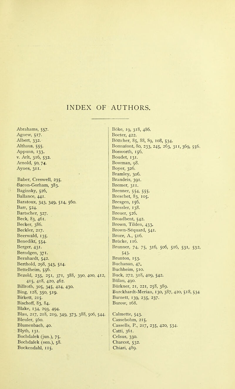 INDEX OF AUTHORS. Abrahams, 557. Agnevv, 517. Albert, 332. Althaus, 555. Appunn, 133. v. Arlt, 316, 532. Arnold, 50, 74. Aynes, 311. Baber, Creswell, 235. Baeon-Gorham, 383. Baginsky, 526. Ballance, 441. Baratoux, 343, 349, 514, 560. Barr, 524. Bartscher, 327. Beck, 83, 461. Becker, 386. Beckler, 217. Beerwald, 135. Benedikt, 554. Berger, 431. Berndgen, 371. Bernhardt, 542. Berthold, 298, 343, 514. Bettelheim, 556. Bezold, 235, 251, 371, 388, 390, 400, 412, 415, 418, 420, 462. Billroth, 305, 345, 424, 430. Bing, 128, 350, 519. Birkett, 215. Bischoff, 83, 84. Blake, 134, 293, 494. Blau, 217, 218, 219, 349, 373, 388, 506, 544. Bleuler, 560. Blumenbach, 40. Blyth, 131. Bochdalek (jun.), 75. Bochdalek (sen.), 58. Bockendahl, 115. Büke, 19, 318, 486. Boeter, 422. Böttcher, 85, 88, 89, 108, 534. Bonnalont, 80, 233, 245, 263, 311, 369, 556. B os worth, 156. Boudet, 131. Bowman, 98. Boyer, 326. Bramley, 306. Brandeis, 391. Bremer, 311. Brenner, 554, 555. Breschet, 83, 105. Bresgen, 156. Bressler, 138. Breuer, 526. Broadbent, 542. Brown, Tilden, 433. Brown-Sequard, 541. Bruce, A., 516. Brücke, 116. Brunner, 74, 75, 316, 506, 516, 531, 532, 543- Brunton, 153. Buchanan, 47. Buchheim, 510. Buck, 272, 318, 409, 542. Bülau, 490. Bürkner, 21, 221, 258, 389. Burckhardt-Merian, 130, 387, 420, 518, 534 Burnett, 139, 235, 237. Burow, 168. Calmette, 543. Cassebohm, 215. Cassells, P., 217, 235, 420, 534. Catti, 361. Celsus, 330. Charcot, 532. Chiari, 489.