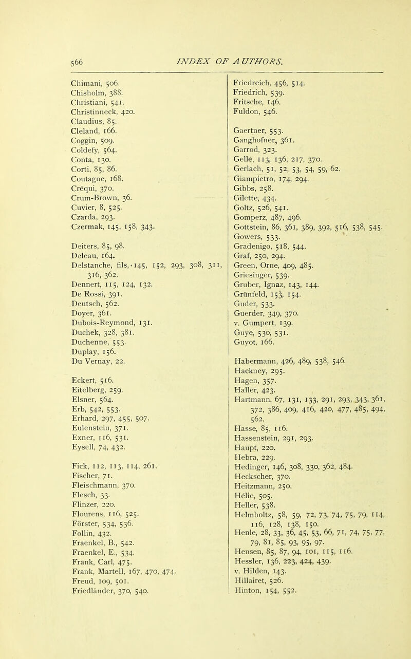 Chimani, 506. Chisholm, 388. Christiani, 541. Christinneck, 420. Claudius, 85. Cleland, 166. Coggin, 509. Coldefy, 564. Conta, 130. Corti, 85, 86. Coutagne, 168. Crequi, 370. Crum-Brown, 36. Cuvier, 8, 525. Czarda, 293. Czermak, 145, 158, 343. Deiters, 85, 98. Deleau, 164. Delstanche, fils,-145, 152, 293, 308, 311, 316, 362. Bennert, 115, 124, 132. De Rossi, 391. Deutseh, 562. Doyer, 361. Dubois-Reymond, 131. Duchek, 328, 381. Duchenne, 553. Duplay, 156. Du Vernay, 22. Eckert, 516. Eitelberg, 259. Eisner, 564. Erb, 542, 553- Erhard, 297, 455, 507. Eulenstein, 371. Exner, 116, 531. Eysell, 74, 432. Fick, 112, 113, 114, 261. Fischer, 71. Fleischmann, 370. Flesch, 33. Flinzer, 220. Flourens, 116, 525. Förster, 534, 536. Follin, 432. Fraenkel, B., 542. Fraenkel, E., 534. Frank, Carl, 475. Frank, Martell, 167, 470, 474. Freud, 109, 501. Friedländer, 370, 540. Friedreich, 456, 514. Friedrich, 539. Fritsche, 146. Fuldon, 546. Gaertner, 553. Ganghofner, 361. Garrod, 323. Gelle, 113, 136, 217, 370. Gerlach, 51, 52, 53, 54, 59, 62. Giampietro, 174, 294. Gibbs, 258. Gilette, 434. Goltz, 526, 541. Gomperz, 487, 496. Gottstein, 86, 361, 389, 392, 516, 538, 545. Gowers, 533. Gradenigo, 518, 544. Graf, 250, 294. Green, Orne, 409, 485. Griesinger, 539. Gruber, Ignaz, 143, 144. Grünfeld, 153, 154. Guder, 533. Guerder, 349, 370. v. Gumpert, 139. Guye, 530, 531. Guyot, 166. Habermann, 426, 489, 538, 546. Hackney, 295. Hagen, 357. Haller, 423. Hartmann, 67, 131, 133, 291, 293, 343, 361, 372, 386, 409, 416, 420, 477, 485, 494, 562. Hasse, 85, 116. Hassenstein, 291, 293. Haupt, 220. Hebra, 229. Hedinger, 146, 308, 330, 362, 484. Heckscher, 370. Heitzmann, 250. Hdie, 505. Heller, 538. Helmholtz, 58, 59, 72, 73, 74, 75. 79. 114, 116, 128, 138, 150. Henle, 28, 33. 36, 45- 53. 66- 7h 74, 75. 77, 79, 81, 85, 93- 95- 97- Hensen, 85, 87, 94, 101, 115, 116. Hessler, 136, 223, 424, 439. v. Hilden, 143. Hillairet, 526. Hinton, 154, 552.