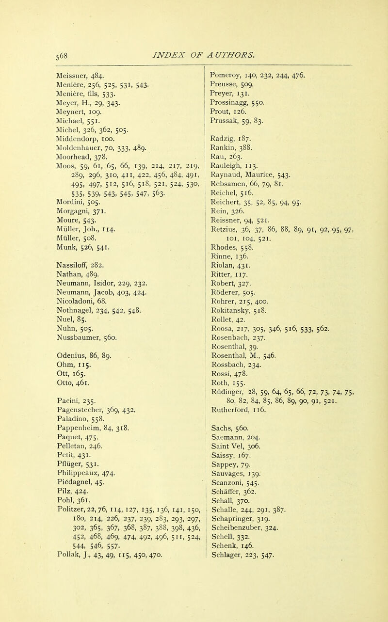 Meissner, 484. Pomeroy, 140, 232, 244, 476. Meniere, 256, 525, 531, 543. Preusse, 509. Meniere, fils, 533. Prey er, 131. Meyer, H., 29, 343. Prossinagg, 550. Meynert, 109. Prout, 126. Michael, 551. Prussak, 59, 83. Michel, 326, 362, 505. Middendorp, 100. Radzig, 187. Moldenhauer, 70, 333, 489. Rankin, 388. Moorhead, 378. Rau, 263. Moos, 59, 61, 65, 66, 139, 214, 217, 219, Rauleigh, 113. 289, 296, 310, 411, 422, 456, 484, 491, Raynaud, Maurice, 543. 495. 497, 5I2> 5l6, 5l8> S2l< 5^4, 53°. Rebsamen, 66, 79, 81. 535. 539. 543. 545. 547, 563- Reichel, 516. Mordini, 505. Reichert, 35, 52, 85, 94, 95. Morgagni, 371. Rein, 326. Moure, 543. Reissner, 94, 521. Müller, Joh., 114. Retzius, 36, 37, 86, 88, 89, 91, 92, 95, 97 Müller, 508. 101, 104, 521. Münk, 526, 541. Rhodes, 558. Rinne, 136. Nassiloff, 282. Riolan, 431. Nathan, 489. Ritter, 117. Neumann, Isidor, 229, 232. Robert, 327. Neumann, Jacob, 403, 424. Röderer, 505. Nicoladoni, 68. Rohrer, 215, 400. Nothnagel, 234, 542, 548. Rokitansky, 518. Nuel, 85. Rollet, 42. Nuhn, 505. Roosa, 217, 305, 346, 516, 533, 562. Nussbaumer, 560. Rosenbach, 237. Rosenthal, 39. Odenius, 86, 89. Rosenthal, M., 546. Ohm, 115. Rossbach, 234. Ott, 165. Rossi, 478. Otto, 461. Roth, 155. Rüdinger, 28, 59, 64, 65, 66, 72, 73, 74, 75 Pacini, 235. 80, 82, 84, 85, 86, 89, 90, 91, 521. Pagenstecher, 369, 432. Rutherford, 116. Paladino, 558. Pappenheim, 84, 318. Sachs, 560. Paquet, 475. Saemann, 204. Pelletan, 246. Saint Vel, 306. Petit, 431. Saissy, 167. Pflüger, 531. Sappey, 79. Philippeaux, 474. Sauvages, 139. Piödagnel, 45. Scanzoni, 545. Pilz, 424. Schärfer, 362. Pohl, 361. Schall, 370. Politzer, 22, 76, 114, 127, 135, 136, 141, 150, Schalle, 244, 291, 387. 180, 214, 226, 237, 239, 283, 293, 297, Schapringer, 319. 302, 365, 367, 368, 387, 388, 398, 436, Scheibenzuber, 324. 452, 468, 469, 474, 492, 496, 511, 524, Schell, 332. 544, 546, 557- Schenk, 146. Pollak, J., 43, 49, 115, 450, 470. Schlager, 223, 547.