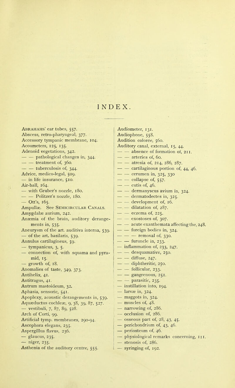 INDEX. Abrahams' ear tubes, 557. Abscess, retro-pharyngeal, 377. Accessory tympanic membrane, 104. Acoumeters, 125, 135. Adenoid vegetations, 342. pathological changes in, 344. treatment of, 360. tuberculosis of, 344. Advice, medico-legal, 509. — in life insurance, 510. Air-ball, 164. — with Gruber's nozzle, 180. Politzers nozzle, 180. — Ott's, 165. Ampullae. See Semicircular Canals. Amygdalae aurium, 242. Anaemia of the brain, auditory derange- ments in, 535. Aneurysm of the art. auditiva interna, 539. — of the art. basilaris, 539. Annulus cartilagineus, 59. — tympanicus, 3, 5. — connection of, with squama and pyra- mid, 15. — growth of, 18. Anomalies of taste, 349, 373. Antihelix, 41. Antitragus, 41. Antrum mastoideum, 32. Aphasia, sensoric, 541. Apoplexy, acoustic derangements in, 539. Aquaeductus cochleae, 9, 38, 39, 87, 527. — vestibuli, 7, 87, 89, 528. Arch of Corti, 99. Artificial tymp. membranes, 290-94. Ascophora elegans, 235. Aspergillus flavus, 236. — glaucus, 235. — niger, 235. Asthenia of the auditory centre, 555. Audiometer, 131. Audiophone, 558. Audition coloree, 560. Auditory canal, external, 15, 44. absence of formation of, 211. — — arteries of, 60. atresia of, 214, 286, 287. — — cartilaginous portion of, 44, 46. cerumen in, 325, 330 collapse of, 557. cutis of, 46. dermanyscus avium in, 324. — — dermatodectes in, 325. — — development of, 16. — — dilatation of, 287. — — eczema of, 225. — — exostoses of. 307. acute exanthemata affecting the, 248. — — foreign bodies in, 324. removal of, 330. — — furuncle in, 233. — inflammation of, 233, 247. desquamative, 250. — — diffuse, 247. diphtheritic, 250. — — follicular, 233. — — gangrenous, 251. 1 — — parasitic, 235. : — instillation into, 194. — larvae in, 324. — maggots in, 324. — muscles of, 48. — narrowing of, 286. — occlusion of, 286. — osseous part of, 28, 43, 45. — perichondrium of, 43, 46. — periosteum of, 46. — physiological remarks concerning, 111. — stenosis of, 286. — syringing of, 192.