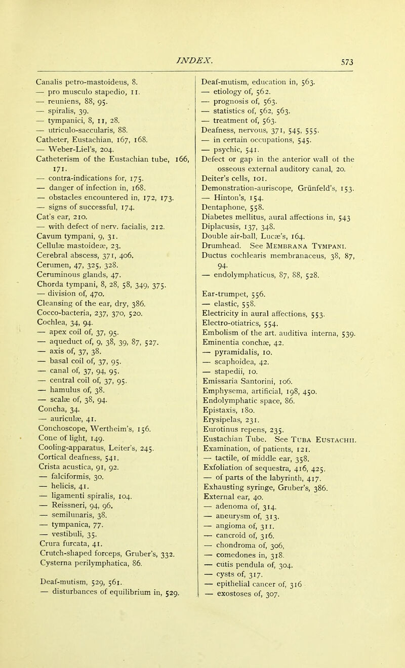 Canalis petro-mastoideus, 8. — pro musculo stapedio, II. — reuniens, 88, 95. —■ spiralis, 39. — tympanici, 8, 11, 28. — utriculo-saccularis, 88. Catheter, Eustachian, 167, 168. — Weber-Liel's, 204. Catheterism of the Eustachian tube, 166, 171. — contra-indications for, 175. — danger of infection in, 168. — obstacles encountered in, 172, 173. — signs of successful, 174. Cat's ear, 210. — with defect of nerv. facialis, 212. Cavum tympani, 9, 31. Cellulae mastoideas, 23. Cerebral abscess, 371, 406. Cerumen, 47, 325, 328. Ceruminous glands, 47. Chorda tympani, 8, 28, 58, 349, 375. — division of, 470. Cleansing of the ear, dry, 386. Cocco-bacteria, 237, 370, 520. Cochlea, 34, 94. — apex coil of, 37, 95. — aqueduct of, 9, 38, 39, 87, 527. — axis of, 37, 38. — basal coil of, 37, 95. — canal of, 37, 94, 95. — central coil of, 37, 95. — hamulus of, 38. — scalse of, 38, 94. Concha, 34. — auriculae, 41. Conchoscope, Wertheim's, 156. Cone of light, 149. Cooling-apparatus, Leiters, 245. Cortical deafness, 541. Crista acustica, 91, 92. — falciformis, 30. — helicis, 41. — ligamenti spiralis, 104. — Reissneri, 94, 96. — semilunaris, 38. — tympanica, 77. — vestibuli, 35. Crura furcata, 41. Crutch-shaped forceps, Gruber's, 332. Cysterna perilymphatica, 86. Deaf-mutism, 529, 561. — disturbances of equilibrium in, 529. Deaf-mutism, education in, 563. — etiology of, 562. — prognosis of, 563. — statistics of, 562, 563. — treatment of, 563. Deafness, nervous, 371, 545, 555. — in certain occupations, 545. — psychic, 541. Defect or gap in the anterior wall of the osseous external auditory canal, 20. Deiters cells, 101. Demonstration-auriscope, Grünfeld's, 153. — Hinton's, 154. Dentaphone, 558. Diabetes mellitus, aural affections in, 543 Diplacusis, 137, 348. Double air-ball, Lucae's, 164. Drumhead. See Membrana Tympani. Ductus cochlearis membranaceus, 38, 87, 94- — endolymphaticus, 87, 88, 528. Ear-trumpet, 556. — elastic, 558. Electricity in aural affections, 553. Electro-otiatrics, 554. Embolism of the art. auditiva interna, 539. Eminentia conchas, 42. — pyramidalis, 10. — scaphoidea, 42. — stapedii, 10. Emissaria Santorini, 106. Emphysema, artificial, 198, 450. Endolymphatic space, 86. Epistaxis, 180. Erysipelas, 231. Eurotinus repens, 235. Eustachian Tube. See Tuba Eustachii. Examination, of patients, 121. — tactile, of middle ear, 358. Exfoliation of sequestra, 416, 425. — of parts of the labyrinth, 417. Exhausting syringe, Gruber's, 386. External ear, 40. — adenoma of, 314. — aneurysm of, 313. — angioma of, 311. — cancroid of, 316. — chondroma of, 306, — comedones in, 318. — cutis pendula of, 304. — cysts of, 317. — epithelial cancer of, 316 — exostoses of, 307.