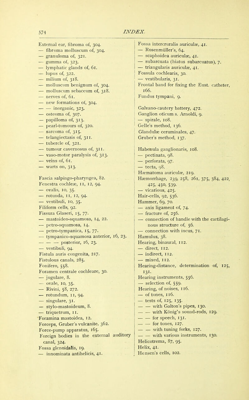 External ear, fibroma of, 304. — fibroma molluscum of, 304. — granuloma of, 321. — gumma of, 323. — lymphatic glands of, 61. — lupus of, 322. — milium of, 318. — molluscum benignum of, 304. — molluscum sebaceum of, 318. — nerves of, 61. — new formations of, 304. — — inorganic, 323. — osteoma of, 307. — papilloma of, 313. — pearl-tumours of, 320. — sarcoma of, 315. — telangiectasis of, 311. — tubercle of, 321. — tumour cavernosus of, 311. — vaso-motor paralysis of, 313. — veins of, 61. — warts on, 313. Fascia salpingo-pharyngea, 82. Fenestra cochleae, II, 12, 94. — ovalis, 10, 35. — rotunda, 11, 12, 94. — vestibuli, 10, 35. Filiform cells, 92. Fissura Glaseri, 15, 77. — mastoideo-squamosa, 14, 22. — petro-squamosa, 14. — petro-tympanica, 15, 77. — tympanico-squamosa anterior, 16, 23. — — — posterior, 16, 23. — vestibuli, 94. Fistula auris congenita, 217. Fistulous canals, 285. Fonifero, 558. Foramen centrale cochleare, 30. — jugulare, 8. — ovale, 10, 35. — Rivini, 58, 272. — rotundum, 11, 94. — singulare, 31. — stylo-mastoideum, 8. — triquetrum, II. Foramina mastoidea, 12. Forceps, Gruber's vulcanite, 362. Force-pump apparatus, 165. Foreign bodies in the external auditory canal, 324. Fossa glenoidalis, 19. — innominata antihelicis, 41. Fossa intercruralis auriculas, 41. — Rosenmüller's, 64. — scaphoidea auriculae, 41. — subarcuata (hiatus subarcuatus), 7. — triangularis auriculae, 41. Fossula cochlearis, 30. — vestibularis, 31. Frontal band for fixing the Eust. catheter, 166. Fundus tympani, 9. Galvano-cautery battery, 472. Ganglion oticum s. Arnoldi, 9. — spirale, 108. Gelle's method, 136. Glandulae ceruminales, 47. Gruber's method, 137. Habenula ganglionaris, 108. — pectinata, 98. — perforata, 97. — tecta, 98. Haematoma auriculae, 219. Haemorrhage, 239, 258, 261, 375, 384, 422, 425, 45°. 539- — vicarious, 425. Hair-cells, 92, 536. Hammer, 69, 70. — axis ligament of, 74. —■ fracture of, 256. — connection of handle with the cartilagi- nous structure of, 56. — connection with incus, 71. Hamulus, 38. Hearing, binaural, 112. — direct, 112. — indirect, 112. — mixed, 112. Hearing-distance, determination of, 125, 131- Hearing instruments, 556. — selection of, 559. Hearing, of noises, 116. — of tones, 116. — tests of, 125, 135. — — with Galton's pipes, 130. with König's sound-rods, 129. for speech, 131. for tones, 127. — — with tuning forks, 127. — — with various instruments, 130. Helicotrema, 87, 95. Helix, 41. Hensen's cells, 102.