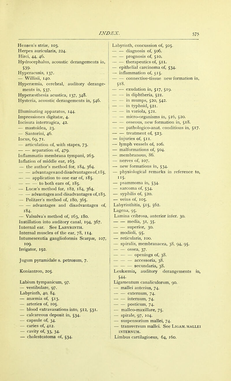 Hensen's striae, 103. Herpes auricularis, 224. Hirci, 44, 46. Hydrocephalus, acoustic derangements in, 539- Hyperacusis, 137. — Willisii, 140. Hyperaemia, cerebral, auditory derange- ments in, 537. Hyperassthesia acustica, 137, 348. Hysteria, acoustic derangements in, 546. Illuminating apparatus, 144. Impressiones digitatae, 4. Incisura intertragica, 42. — mastoidea, 23. — Santorini, 46. Incus, 69, 71. — articulation of, with stapes, 73. separation of, 479. Inflammatio membrana tympani, 263. Inflation of middle ear, 163. — the author's method for, 184, 364. advantages and disadvantages of, 185. application to one ear of, 185. to both ears of, 185. — Lucae's method for, 182, 184, 364. advantages and disadvantages of, 183. — Politzers method of, 180, 365. advantages and disadvantages of, 184. — Valsalva's method of, 163, 180. Instillation into auditory canal, 194, 367. Internal ear. See Labyrinth. Internal muscles of the ear, 78, 114. Intumescentia ganglioformis Scarpa?, 107, 109. Irrigator, 192. Jugum pyramidale s. petrosum, 7. Koniantron, 205. Labium tympanicum, 97. — vestibuläre, 97. Labyrinth, 40, 84. — anaemia of, 513. — arteries of, 105. — blood extravasations into, 512, 531. — calcareous deposit in, 534. — capsule of, 34. — caries of, 412. — cavity of, 33, 34. — cholesteatoma of, 534. Labyrinth, concussion of, 505. — — diagnosis of, 506. — — prognosis of, 510. therapeutics of, 511. — epithelial carcinoma of, 534. — inflammation of, 515. connective-tissue new formation in, 518. exudation in, 517, 519. in diphtheria, 521. — — in mumps, 520, 542. in typhoid, 521. — — in variola, 521. — — micro-organisms in, 516, 520. — — osseous, new formation in, 518. — ■— pathologico-anat. conditions in, 517. — — treatment of, 523. — injuries of, 511. — lymph vessels of, 106. — malformations of, 504. — membranous, 86. — nerves of, 107. — new formations in, 534. — physiological remarks in reference to, 115. — psammoma in, 534. — sarcoma of, 534. — syphilis of, 520. — veins of, 105. Labyrinthitis, 515, 562. Lagena, 95. Lamina cribrosa, anterior infer. 30. media, 31, 35. — — superior, 30. — modioli, 95. — reticularis, 100. — spiralis, membranacea, 38, 94, 95. — — ossea, 37. — — — openings of, 38. accessoria, 38. secundaria, 38. Leukaemia, auditory derangements in, 544- Ligamentum canaliculorum, 90. — mallei anterius, 74. — — externum, 74. internum, 74. — — posticum, 74. — malleo-maxillare, 75. — spirale, 97, 104. — Suspensorium mallei, 74. — transversum mallei. See Ligam. mallei INTERNUM. Limbus cartilagineus, 64, 160.
