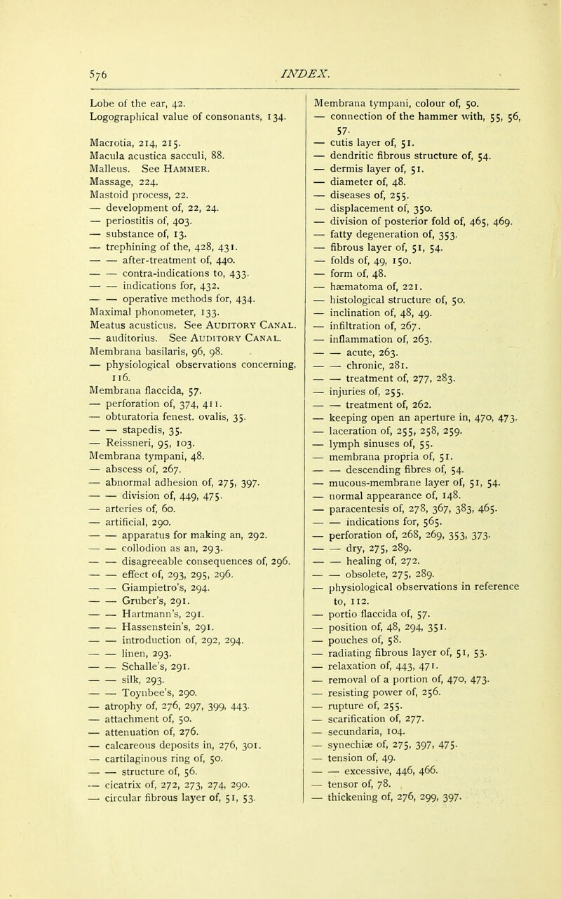 Lobe of the ear, 42. Logographical value of consonants, 134. Macrotia, 214, 215. Macula acustica sacculi, 88. Malleus. See Hammer. Massage, 224. Mastoid process, 22. — development of, 22, 24. — periostitis of, 403. — substance of, 13. — trephining of the, 428, 431. after-treatment of, 440. contra-indications to, 433. indications for, 432. operative methods for, 434. Maximal phonometer, 133. Meatus acusticus. See Auditory Canal. — auditorius. See Auditory Canal. Membrana basilaris, 96, 98. — physiological observations concerning, 116. Membrana flaccida, 57. — perforation of, 374, 411. — obturatoria fenest. ovalis, 35. stapedis, 35. — Reissneri, 95, 103. Membrana tympani, 48. — abscess of, 267. — abnormal adhesion of, 275, 397. division of, 449, 475. — arteries of, 60. — artificial, 290. apparatus for making an, 292. collodion as an, 293. — — disagreeable consequences of, 296. effect of, 293, 295, 296, — — Giampietro's, 294. Gruber's, 291. — — Hartmann's, 291. Hassenstein's, 291. introduction of, 292, 294. linen, 293. Schalle's, 291. silk, 293. Toynbee's, 290. — atrophy of, 276, 297, 399, 443. — attachment of, 50. — attenuation of, 276. — calcareous deposits in, 276, 301. — cartilaginous ring of, 50. structure of, 56. — cicatrix of, 272, 273, 274, 290. — circular fibrous layer of, 51, 53. Membrana tympani, colour of, 50. — connection of the hammer with, 55, 56, 57- — cutis layer of, 51. — dendritic fibrous structure of, 54. — dermis layer of, 51. — diameter of, 48. — diseases of, 255. — displacement of, 350. — division of posterior fold of, 465, 469. — fatty degeneration of, 353. — fibrous layer of, 51, 54. — folds of, 49, 150. — form of, 48. — haematoma of, 221. — histological structure of, 50. — inclination of, 48, 49. — infiltration of, 267. — inflammation of, 263. — — acute, 263. — — chronic, 281. treatment of, 277, 283. — injuries of, 255. treatment of, 262. — keeping open an aperture in, 470, 473. — laceration of, 255, 258, 259. — lymph sinuses of, 55. — membrana propria of, 51. descending fibres of, 54. — mucous-membrane layer of, 51, 54. — normal appearance of, 148. — paracentesis of, 278, 367, 383, 465. indications for, 565. — perforation of, 268, 269, 353, 373. ■ dry, 275, 289. healing of, 272. obsolete, 275, 289. — physiological observations in reference to, 112. — portio flaccida of, 57. — position of, 48, 294, 351. — pouches of, 58. — radiating fibrous layer of, 51, 53. — relaxation of, 443, 471. — removal of a portion of, 470, 473. — resisting power of, 256. — rupture of, 255. — scarification of, 277. — secundaria, 104. — synechiae of, 275, 397, 475- — tension of, 49. excessive, 446, 466. — tensor of, 78. — thickening of, 276, 299, 397.