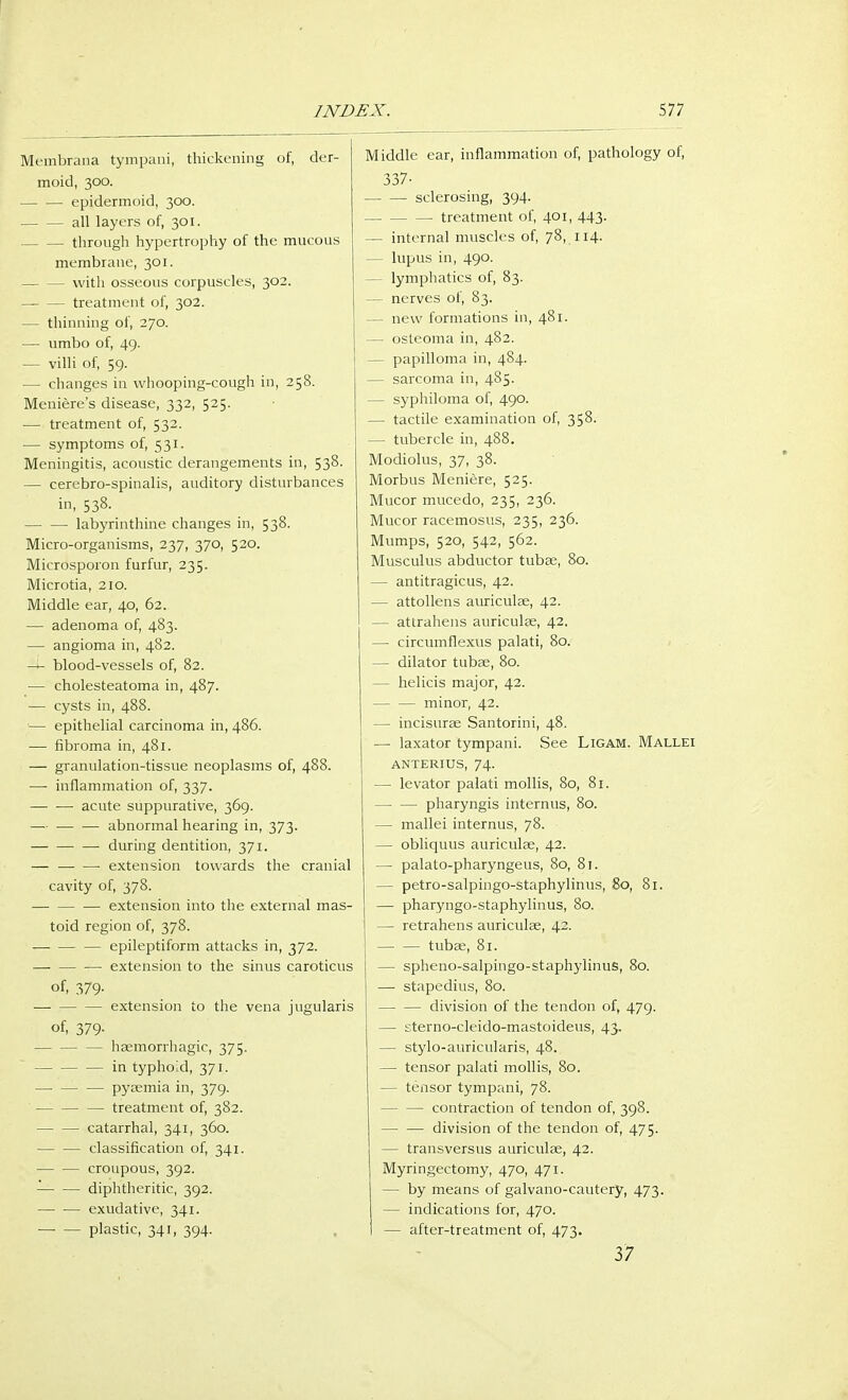 Membrana tympani, thickening of, der- moid, 300. epidermoid, 300. all layers of, 301. through hypertrophy of the mucous membrane, 301. with osseous corpuscles, 302. treatment of, 302. — thinning of, 270. — umbo of, 49. — villi of, 59. — changes in whooping-cough in, 258. Meniere's disease, 332, 525. — treatment of, 532. — symptoms of, 531. Meningitis, acoustic derangements in, 538. — cerebro-spinalis, auditory disturbances in, 538. labyrinthine changes in, 538. Micro-organisms, 237, 370, 520. Microsporon furfur, 235. Microtia, 210. Middle ear, 40, 62. — adenoma of, 483. — angioma in, 482. -i- blood-vessels of, 82. — cholesteatoma in, 487. — cysts in, 488. — epithelial carcinoma in, 486. — fibroma in, 481. — granulation-tissue neoplasms of, 488. — inflammation of, 337. — — acute suppurative, 369. — abnormal hearing in, 373. — during dentition, 371. — — — extension towards the cranial cavity of, 378. — extension into the external mas- toid region of, 378. —■ — — epileptiform attacks in, 372. — extension to the sinus caroticus of, 379- ■—■ — — extension to the vena jugularis of, 379- — — — hemorrhagic, 375. — — — in typhoid, 371. — — — pyaemia in, 379. — treatment of, 382. catarrhal, 341, 360. — — classification of, 341. — — croupous, 392. — — diphtheritic, 392. exudative, 341. plastic, 341, 394. Middle ear, inflammation of, pathology of, 337- sclerosing, 394. treatment of, 401, 443. — internal muscles of, 78, 114. — lupus in, 490. — lymphatics of, 83. — nerves of, 83. — new formations in, 481. — osteoma in, 482. - papilloma in, 484. — sarcoma in, 485. — syphiloma of, 490. — tactile examination of, 358. — tubercle in, 488. Modiolus, 37, 38. Morbus Meniere, 525. Mucor mucedo, 235, 236. Mucor racemosus, 235, 236. Mumps, 520, 542, 562. Musculus abductor tubae, 80. — antitragicus, 42. — attollens auriculae, 42. — atlrahens auriculae, 42. — circumflexus palati, 80. — dilator tubae, 80. — helicis major, 42. — — minor, 42. - incisurae Santorini, 48. — laxator tympani. See Ligam. Mallei anterius, 74. — levator palati mollis, 80, 81. — — pharyngis internus, 80. — mallei internus, 78. — obliquus auriculae, 42. — palato-pharyngeus, 80, 81. — petro-salpingo-staphylinus, 80, 81. — pharyngo-staphylinus, 80. — retrahens auriculae, 42. tubas, 81. — spheno-salpingo-staphylinus, 80. — stapedius, 80. — — division of the tendon of, 479. — sterno-cleido-mastoideus, 43. — stylo-auricularis, 48. — tensor palati mollis, 80. — tensor tympani, 78. contraction of tendon of, 398. — — division of the tendon of, 475. — transversus auriculae, 42. Myringectomy, 470, 471. — by means of galvano-cautery, 473. — indications for, 470. — after-treatment of, 473. 37