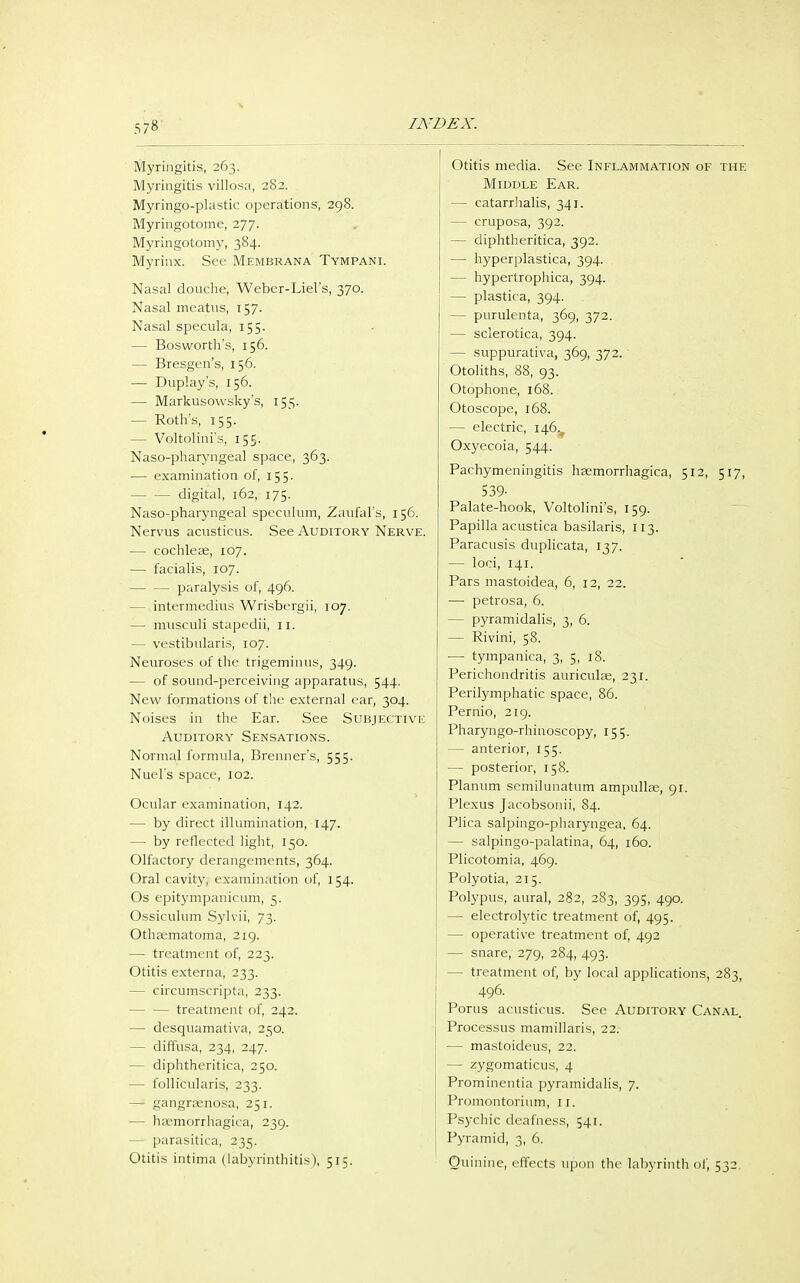 Myringitis, 263. Myringitis villosa, 282. Myringo-plastic operations, 298. Myringotome, 277. Myringotomy, 384. Myrinx. See Membrana Tympani. Nasal douche, Weber-Liel's, 370. Nasal meatus, 157. Nasal specula, 155. — Bosworth's, 156. — Bresgen's, 156. — Duplay's, 156. — Markusowsky's, 155. — Roth's, 155. — Voltolini's, 155. Nasopharyngeal space, 363. — examination of, 155. digital, 162, 175. Naso-pharyngeal speculum, Zaufal's, 156. Nervus acusticus. See Auditory Nerve. — cochleae, 107. — facialis, 107. paralysis of, 496. - intermedins Wrisbergii, 107. — musculi stapedii, 11. — vestibularis, 107. Neuroses of the trigeminus, 349. — of sound-perceiving apparatus, 544. New formations of the external ear, 304. Noises in the Ear. See Subjective Auditory Sensations. Normal formula, Brenner's, 555. Nuel's space, 102. Ocular examination, 142. — by direct illumination, 147. — by reflected light, 150. Olfactory derangements, 364. Oral cavity, examination of, 154. Os epitympanicum, 5. Ossiculum Sylvii, 73. Othaematoma, 219. — treatment of, 223. Otitis externa, 233. — circumscripta, 233. treatment of, 242. — desquamative, 250. — diffusa, 234, 247. — diphtheritica, 250. — follicularis, 233. — gangraenosa, 251. — haemorrhagica, 239. — parasitica, 235. Otitis intima (labyrinthitis), 515. Otitis media. See Inflammation of the Middle Ear. — catarrhalis, 341. — cruposa, 392. — diphtheritica, 392. — hyperplastica, 394. — hypertrophica, 394. — plastica, 394. — purulenta, 369, 372. — sclerotica, 394. — suppurativa, 369, 372.' Otoliths, 88, 93. Otophone, 168. Otoscope, 168. — electric, 146^ Oxyecoia, 544. Pachymeningitis haemorrhagica, 512, 517, 539- Palate-hook, Voltolini's, 159. Papilla acustica basilaris, 113. Paracusis duplicata, 137. — loci, 141. Pars mastoidea, 6, 12, 22. — petrosa, 6. — pyramidalis, 3, 6. — Rivini, 58. — tympanica, 3, 5, 18. Perichondritis auriculae, 231. Perilymphatic space, 86. Pernio, 219. Pharyngo-rhinoscopy, 155. — anterior, 155. — posterior, 158. Planum scmilunatum ampullae, 91. Plexus Jacobsonii, 84. Plica salpingo-pharyngea, 64. — salpingo-palatina, 64, 160. Plicotomia, 469. Polyotia, 215. Polypus, aural, 282, 283, 395, 490. — electrolytic treatment of, 495. — operative treatment of, 492 — snare, 279, 284, 493. - treatment of, by local applications, 283, 496. Porus acusticus. See Auditory Canal. Processus mamillaris, 22. — mastoideus, 22. — zygomaticus, 4 Prominentia pyramidalis, 7. Promontorium, 11. Psychic deafness, 541. Pyramid, 3, 6. Quinine, effects upon the labyrinth of, 532