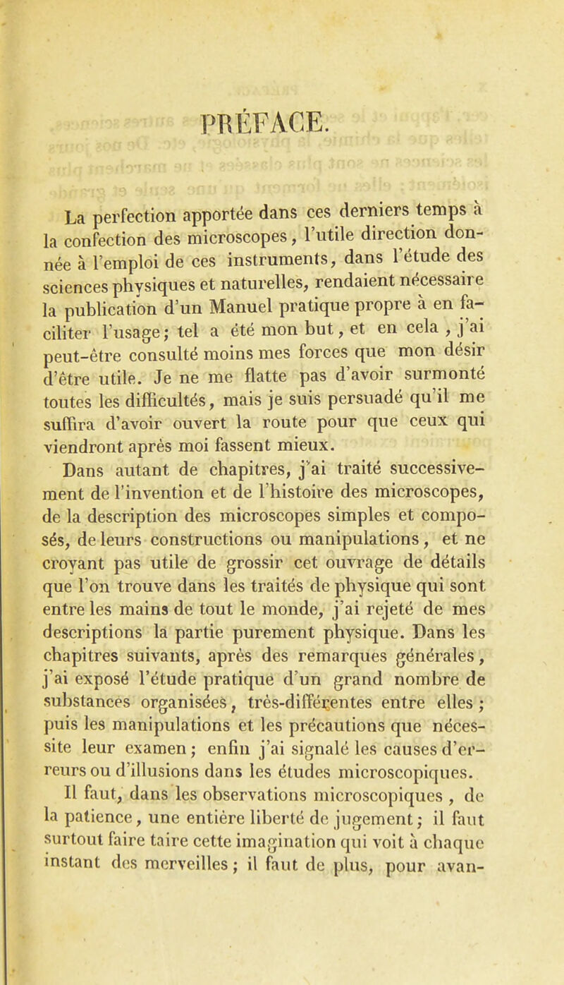 PREFACE. La perfection apportee dans ces derniers temps a la confection des microscopes, I'utile direction don- nee a I'emploi de ces instruments, dans I'etude des sciences physiques et naturelles, rendaient necessaire la publication d'un Manuel pratique propre a en fa- ciliter I'usage; tel a ete mon but, et en cela , j'ai peut-etre consulte moins mes forces que mon desir d'etre utile. Je ne me flatte pas d'avoir surmonte toutes les difficult^s, mais je suis persuade qu'il me suffira d'avoir ouvert la route pour que ceux qui viendront apres moi fassent mieux. Dans autant de chapitres, j'ai traite successive- ment de I'invention et de I'histoire des microscopes, de la description des microscopes simples et compo- ses, de leurs constructions ou manipulations, et ne croyant pas utile de grossir cet ouvrage de details que Ton trouve dans les traites de physique qui sont entre les mains de tout le monde, j'ai rejete de mes descriptions la partie purement physique. Dans les chapitres suivauts, apres des remarques generales, j'ai expose I'etude pratique d'un grand nombre de substances organis^es, tres-diffeijentes entre elles; puis les manipulations et les precautions que ndces- site leur examen; enfin j'ai signale les causes d'er- reurs ou d'illusions dans les etudes microscopiques. II faut, dans les observations microscopiques , de la patience, une entiere liberie de jiigement; il faut surtout faire taire cette imagination qui voit a chaque instant des merveilles; il faut de plus, pour avan-