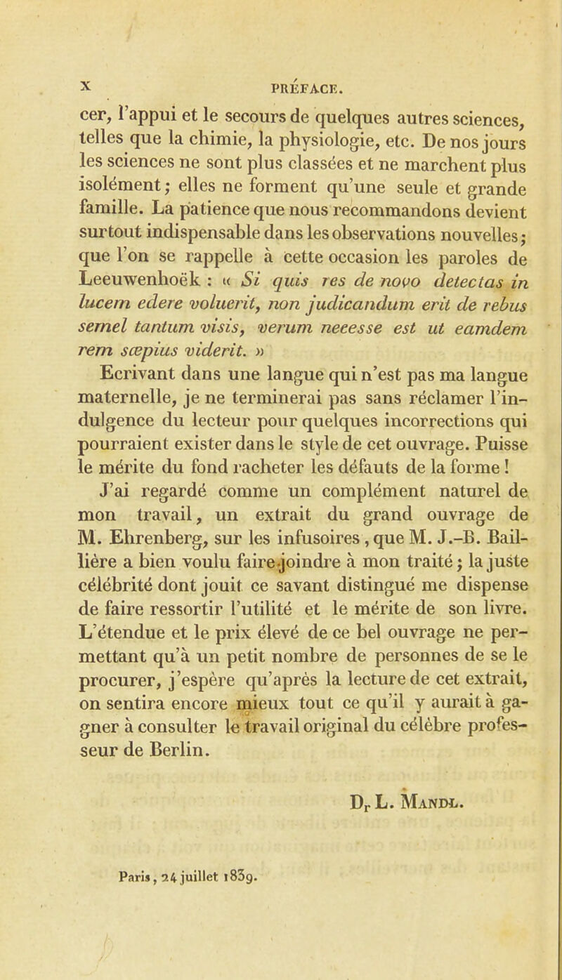 cer, I'appui et le secours de quelques autres sciences, telles que la chimie, la physiologic, etc. De nos jours les sciences ne sont plus classees et ne marchent plus isolement; elles ne forment qu'une seule et grande famille. La patience que nous recommandons devient surtout indispensable dans les observations nouvelles; que Ton se rappelle a cette occasion les paroles de Leeuwenhoek : « Si quis res de novo detectas in lucem edere voluerii, non judicandum erit de rebus semel tantum visis, verum neeesse est ut eamdem rem scepius viderit. » Ecrivant dans une langue quin'est pas ma langue maternelle, je ne terminerai pas sans reclamer I'in- dulgence du lecteur pour quelques incorrections qui pourraient exister dans le style de cet ouvrage. Puisse le merite du fond racheter les defauts de la forme! J'ai regards comme un complement naturel de mon travail, un extrait du grand ouvrage de M. Ehrenberg, sur les infusoires, que M. J.-B. Bail- liere a bien voulu fairejoindre a mon traite j la juste c^lebrite dont jouit ce savant distingue me dispense de faire ressortir I'utilite et le merite de son livre. L'^tendue et le prix eleve de ce bel ouvrage ne per- mettant qu'a un petit nombre de personnes de se le procurer, j'espere qu'apres la lecture de cet extrait, on sentira encore inieux tout ce qu'il y aurait a ga- gner a consul ter \e travail original du celebre profes- seur de Berlin. DrL. Mandl. Paris, 24 juillet iSSg.