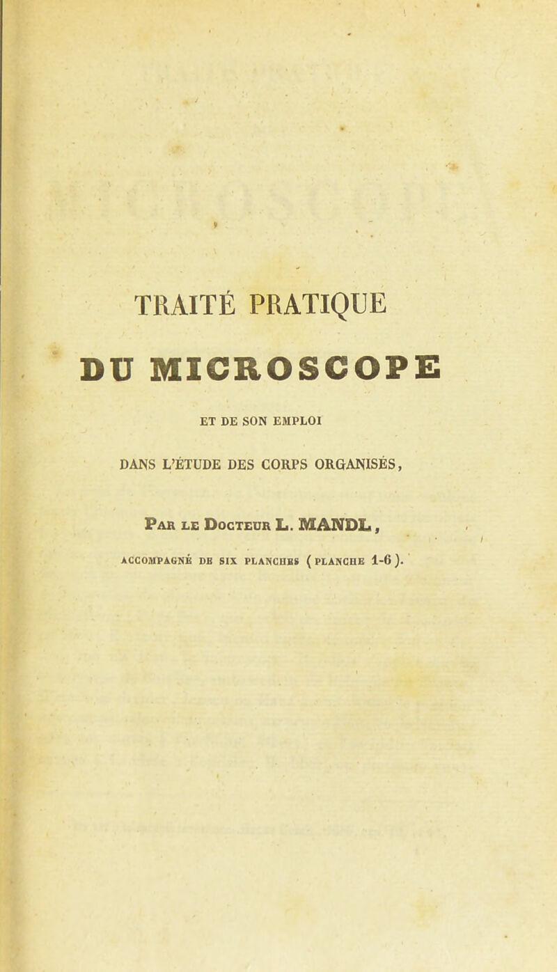 TRAITE PRATIQUE DU MICROSCOPE ET DE SON EMPLOI DANS L'ETUDE DES CORPS ORGANISES, Par le Docteur L. MANDL , ACCOAIPAGNE DB SIX PLANCBBS ( PI.ANCHE 1-6).