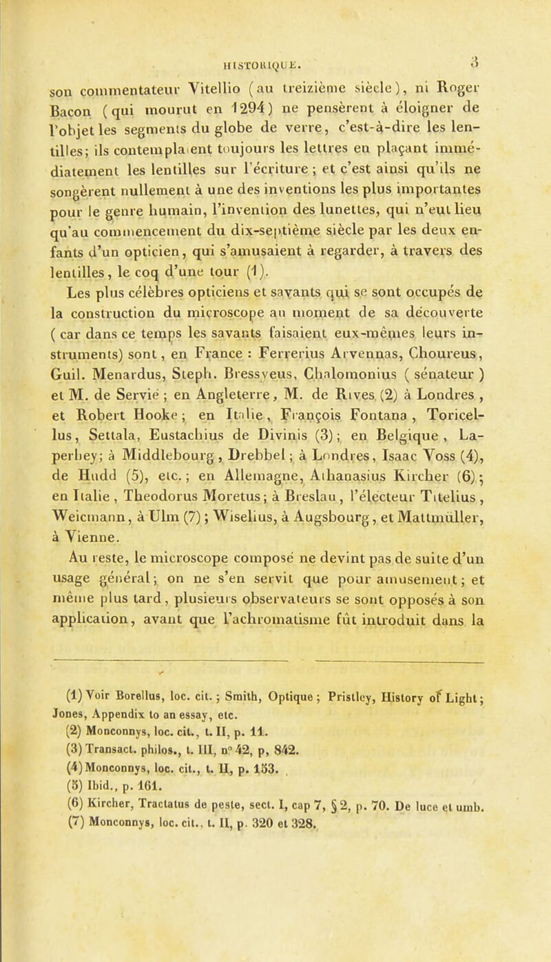 son couimentatem- Vitellio (au treizieme siecle), ni Roger Bacon (qui inourut en 1294) ne penserent a eloigner cle Vobjetles segmenis du globe de verre, c'est-a-dire les len- tilles; lis contempla ent toujours les letlres en plagant ininie- diatement les lentilles sur I'ecriture ; et c'est ainsi qu'ils ne songerent nullemenl a une des inventions les plus importantes pour le genre humain, I'invenlion des lunettes, qui n'eui lieu qu'au commencement du dix-septieme siecle par les deux en- fants d'un opticien, qui s'amusaient a regarder, a travers des lentilles, le coq d'une lour (1). Les plus celebres opticiens et savants qui se sont occupes de la construction du microscope an moment de sa decouverte ( car dans ce temps les savants faisaient eux-me|iies leurs in- struments) sont, en France : Ferrerius Arvennas, Choureus, Guil. Menardus, Steph. Bressyeus, Chnlomonius ( senateur ) et M. de Servie ; en Angleterre, M. de Rives (2) a Londres , et Robert Hooke; en It.ilie, Fi anfois Fontana , Toricel- lus, Settala, Eustachius de Divinis (3); en Belgique , La- perliey; a Middlebourg, Drebbel; a Londres, Isaac Voss (4), de Hiidd (5), etc.; en Allemagne, Aihanasius Kircher (6) *, en Tialie , Theodorus Moretus; a Breslau , I'electeur Titelius , Weicmann, a Ulm (7); Wiselius, a Augsbourg, et Mattmiiller, a Vienne. Au I este, le microscope compose ne devint pas de suite d'un usage general ; on ne s'en servit que pour amusement; et nieme plus tard, plusieuis observateurs se sont opposes a son application, avant que Tachromatisnie fiit inlroduit dans la (1) Voir Borellus, loc. cit.; Smith, Optique ; Pristloy, History of Light; Jones, Appendix lo an essay, etc. (2) Monconnys, loc. cit., I. II, p. 11. (3) Transact, philos., I. Ill, n 42, p, 842. (4) Monconnys, loc. cit., t. U, p. 153. (5) Ibid., p. 161. (6) Kircher, Traclatus de pesle, sect. I, cap 7, § 2, p. 70. De luce et uuib- (7) Monconnys, loc. cit.. t. U, p. 320 el 328.