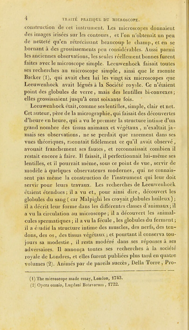 tonsfruction de cet, iiisUument. Les microscopes donnaleut des images irisees sur Ics contours, et Ton n'obtenait un peu de netteie qu'en retre'cissant beaucoup le cliainp,eten se Lornant a des grossissemenls pcu considerables. Aussi parmi les anciennes observations, les seulcs reellement bonnes furent faites avec le microscope simple. Leeuwenhoek faisait toutes ses reclierches au microscope simple, ainsi que le raconte Backer (1), qui avait chez lui les vingt six microscopes que Leeuwenhoek avait legues a la Societe royale. Ce n'elaient point des globules de verre, mais des lentilles bi-convexes; elles grossissaient jusqu'ik cent soixante fois. Leeuwenhoek etaiijcomme ses lentilles, simple, clair etnet. Cet auteur, pere de la micrographie, qui faisait des decouvertes d'heure enheure, qui a vu le premier la structure intime d'un grand nombre des tissus animaux et vegetaux , n'exaltait ja- mais ses observations, ne se perdait que rarement dans ses vues theoriques, racontait fidelement ce qu'il avait observe, avouait franchement ses fauies, et reconnaissait combien il restait encore a faire. II faisait, il perfectionnait lui-meme ses lentilles, et il pourrait meme, sous ce point de vue, servir de modele a quelques observateurs modernes, qui ne connais- sent pas meme la construction de I'instrument qui leur doit servir pour leurs trayaux. Les reclierches de Leeuwenhoek ctaient etendues; il a vu et, pour ainsi dire, decouvert les globules du sang ( car Malpighi les croyait globules huileux) ; il a decrit leur forme dans les differentes classes d'animaux; il a vu la circulation au microscope; il a decouvert les animal- cules spermatiques; il a vu la fecule , les globules du ferment; il a eiudie la structure intime des muscles, des nerfs, des ten- dons, des OS, des tissus vegetaux ; et pourtant il conserva tou- jours sa modestie , il resta modere dans ses reponses a ses adversaires. II annonga toutes ses recherches a la sociele royale de Londres, et elles furent pubUees plus tard en quatre volumes (2). Animes par de pareils succes, Delia Torre , Pro- (t) The microscope made essay, London, 1743. (2; Opera omnia, Lugdani Bala\oruiii, 1722.