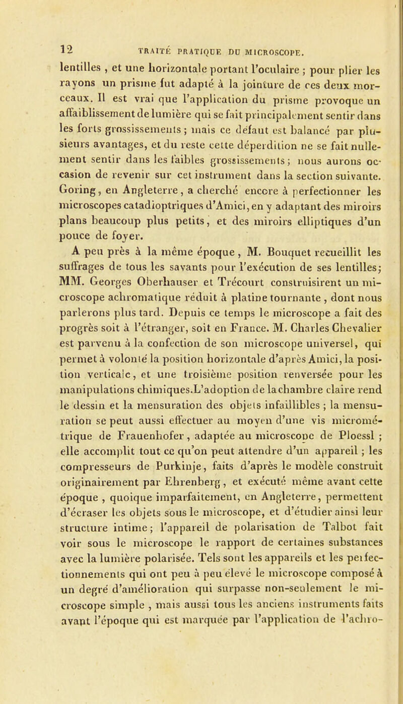 lentilles , et uiie horizonlale portant roculaire ; pour plier les rayons un prisiue fut adapte a la jointure de ces deux mor- ceaux. II est vrai que I'applicalion du prisme provoquc un affaiblissementdelumiere qui se fait principalcment sentir dans les forts grossissemeuls ; niais ce defaut est balance par plu- sieurs avantages, etdu reste cette deperdilion ne se faitnulle- ment sentir dans les laibles grossissenients; nous aurons oc- casion de revenir sur eel instrument dans la section suivante. Goring, en Angleterre, a clierche encore a perfectionner les microscopes catadioptriques d'Amici,en y adaptant des miroirs plans beaucoup plus petits, et des miroirs elliptiques d'un pouce de foyer. A pen pres a la meme epoque , M. Bouquet recueillit les suffrages de tous les savants pour i'execution de ses lentilles; MM. Georges Oberhauser et Trecourt conslriiisirent un mi- croscope achronialique reduit k platine tournante , dont nous parlerons plus tard. Depuis ce temps le microscope a fait des progres soit a I'etranger, soit en France. M. Charles Chevalier est parvenu a la confection de son microscope universe!, qui permet a volonie' la position horizontale d'apres Amici, la posi- tion verticalc, et une trpisieme position renversee pour les manipulations chimiques.L'adoption de lacliambre claire rend le dessin et la mensuration des objels infaillibles ; la mensu- ration se pent aussi eft'cctuer au moyeu d'une vis microme- trique de Frauenhofer, adaptee au microscooe de Ploessl ; elle accomplit tout ce qu'on pent attendre d'un a^pareil; les compresseurs de Purkinje, faits d'apres le modele construit originairement par Ehrenberg, et ex*5cutK meme avant cette e'poque , quoique imparfaitement, en Angleterre, permettent d'ecraser les objets sous le microscope, et d'etudier ainsi lour structure intime; I'appareil de polarisation de Talbot fait voir sous le microscope le rapport de certaines substances avec la lumiere polarisee. Tels sont lesappareils et les peifec- tionnemenls qui ont peu a peu eleve le microscope compose k un degre d'amelioralion qui surpasse non-seulement le mi- croscope simple , mais aussi tous les anciens instruments faits avapt I'epoque qui est marquee par I'application de racluo-