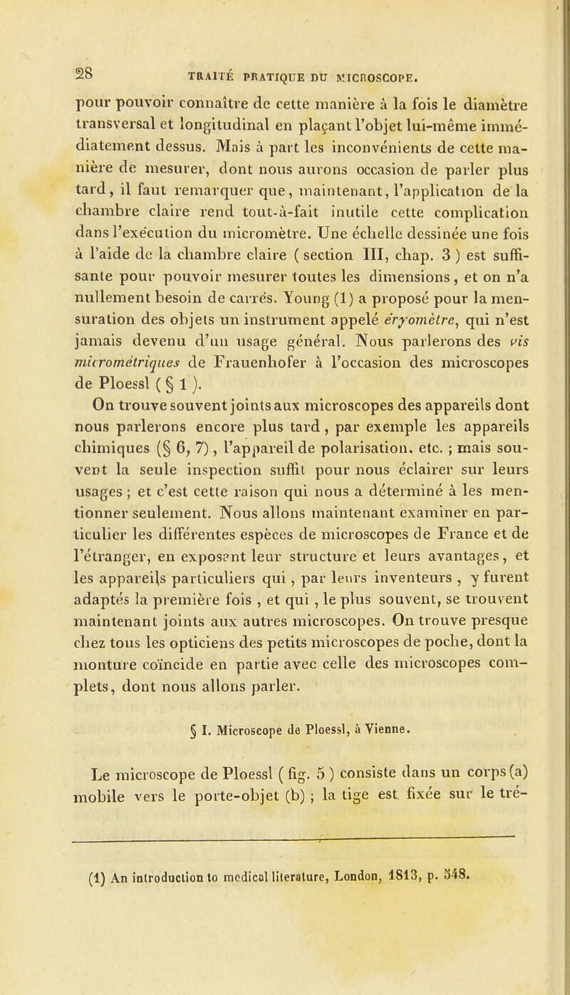 pour pouvoil- connaitre de cette maniere a la fois le diametie transversal et longitudinal en plafantl'objet lui-menie imme- diatement dessus. Mais a part les inconvenients de cette ma- niere de niesurer, dont nous aurons occasion de parler plus tard, il faut remavquer que, maintenaat, I'applicalion de la chambre claire rend tout-a-fait inutile cette complication dans I'execulion du micrometre. Une eclielle dessinee une fois a I'aide de la chambre claire ( section III, cliap. 3 ) est suffi- sante pour pouvoir mesurer toutes les dimensions, et on n'a nuUement besoin de canes. Young (1) a propose pour la men- suration des objels un instrument appele eryomclre, qui n'est jamais devenu d'un usage general. Nous parlerons des vis micrometriques de Frauenhofer a I'occasion des microscopes de Ploessl ( § 1 ). On trouvesouvent jointsaux microscopes des appareils dont nous parlerons encore plus tard, par example les appareils chimiques (§ 6, 7), I'appareil de polarisation, etc. ; mais sou- vent la seule inspection suffit pour nous eclairer sur leuis usages ; et c'est cette raison qui nous a determine a les men- tionner seulement. Nous allons maintenant examiner en par- ticulier les difFerentes especes de microscopes de France et de I'etranger, en expos?nt leur structure et leurs avantages, et les appareils particuliers qui, par leurs inventeurs , y furent adaptes la premiere fois , et qui , le plus souvent, se trou\ ent maintenant joints aux autres microscopes. On trouve presque cliez tons les opticians des petits microscopes de poche, dont la nionture coincide en partie avec celle des microscopes com- plets, dont nous allons parler. § I. Microscope de Ploessl, i Vienne. Le microscope de Ploessl (fig. 5 ) consiste dans un corps (a) mobile vers le porte-objet (b); la tige est. fixee sur le tre- (1) An inlroduclion to medical literature, London, 1813, p. 348.