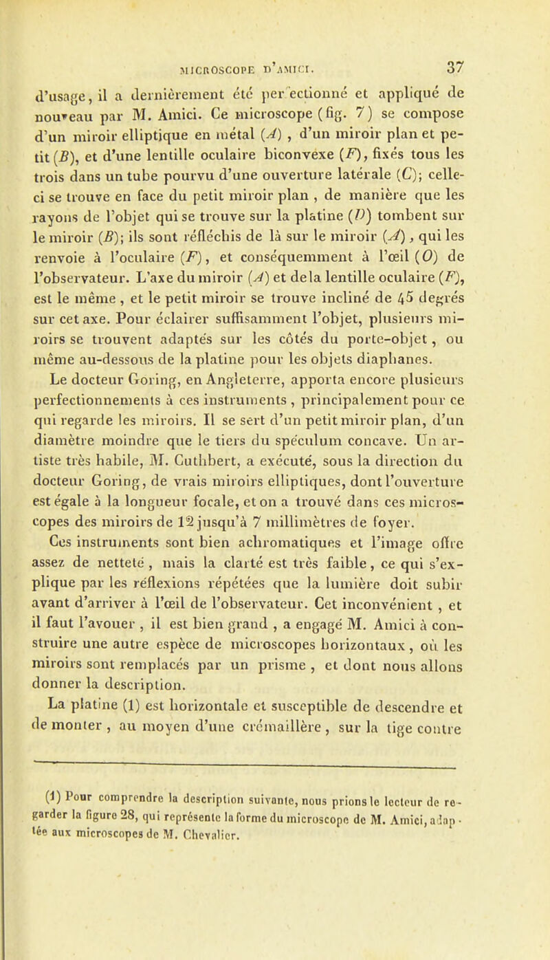 d'usage,il a ilernierement etc jier'ectionne et applique de nouveau par M. Amici. Ce microscope (fig. 7) se compose d'un miioir elliptjque en metal {A) , d'un miroir plan et pe- tit et d'une lentille oculaire biconvexe (F), fixes tous les trois dans un tube pomvu d'une ouverture laterale (C); celle- ci se trouve en face du petit miroir plan , de maniere que les rayons de I'objet quise trouve sur la platine (D) tombent sur le miroir (B); ils sont reflechis de la sur le miroir (^), qui les renvoie a I'oculaire (7^), et consequemment a I'oeil (0) de I'observateur. L'axe du miroir (A) et dela lentille oculaire (F), est le nieme , et le petit miroir se trouve incline de 4^ depres sur cetaxe. Pour eclairer suffisamment I'objet, pkisieurs mi- roirs se trouvent adaptes sur les cotes du porte-objet, ou meme au-dessous de la platine pour les objels diaphanes. Le docteur Goring, en Angleterre, apporta encore plusieurs perfectionnements i ces instruments , principalement pour ce qui regarde les miroirs. II se sert d'un petit miroir plan, d'un diametre moindre que le tiers du speculum concave. Un ar- tiste tres habile, M. Cuthbert, a execute', sous la direction du docteur Goring, de vrais miroirs elliptiques, dontI'ouverture estegale a la longueur focale, eton a trouve dans ces micros- copes des miroirs de 12 jusqu'a 7 millimetres de foyer. Cos instruments sont bien acliromatiques et I'image oftrc assez de nettete , mais la clarte est tres faible, ce qui s'ex- plique par les reflexions repetees que la iumiere doit subir avant d'arriver a I'ceil de I'observateur. Get inconvenient , et il faut I'avouer , il est bien grand , a engage M. Amici a con- sti'uire une autre espece de microscopes borizontaux , ou les miroirs sont remplaces par un prisme , et dont nous allons donner la description. La platine (1) est borizontale el susceptible de descendre et de monter , au moyen d'une crcmaillere , sur la tige contre {i) Ponr comprcndre la description suivanle, nous prionslo Icclpur de re- garder la figure 28, qui repr6senlc la forme du microscope dc M. Amici, a Lip ■ tee aux microscopes de M. Chevalier.