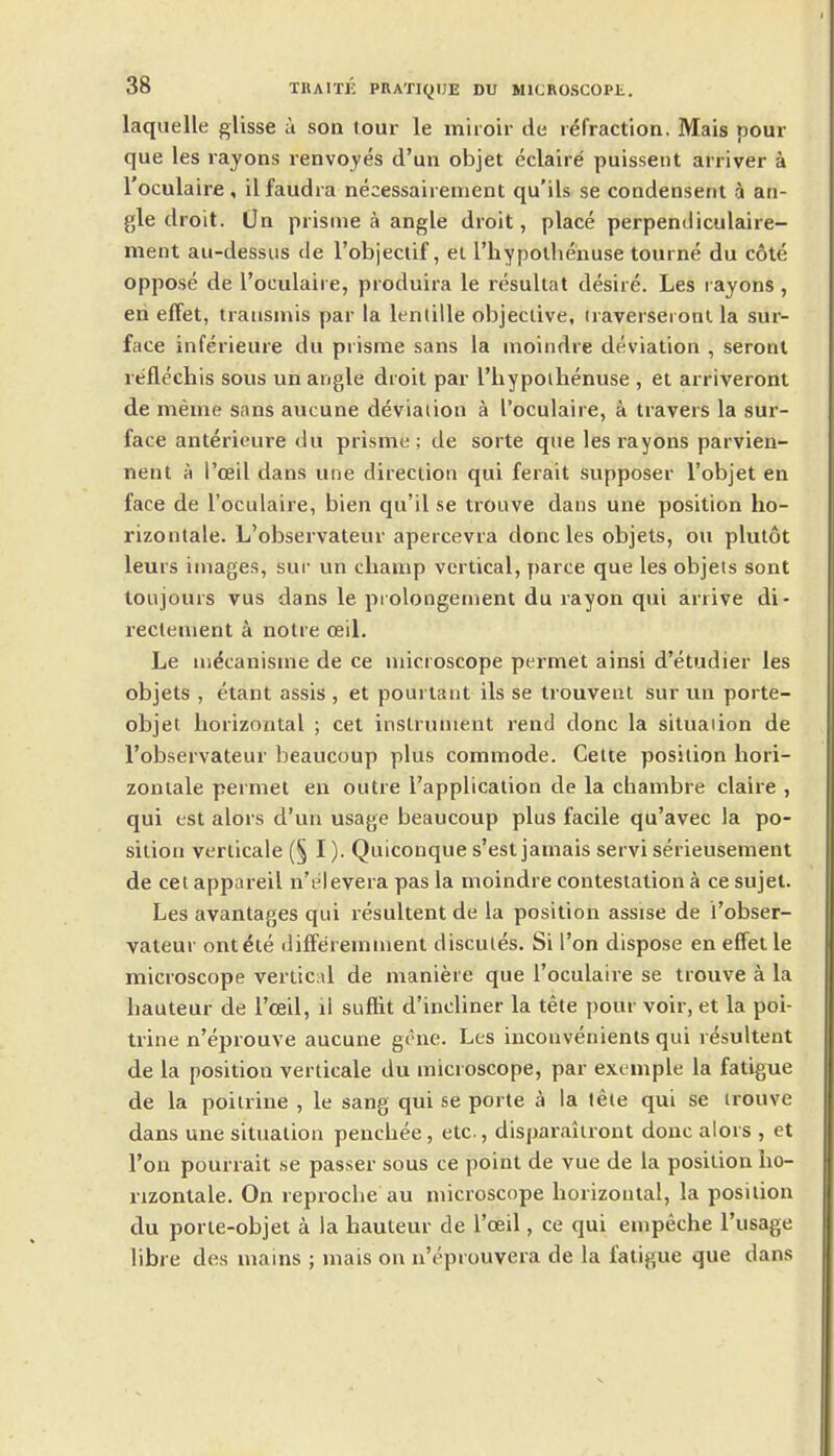 laquelle glisse a son tour le mhoir de refraction. Mais pour que les rayons renvoyes d'un objet eclaire puissent arriver a I'oculaire, ilfaudra necessairement qu'ils se condensent a an- gle droit. On prisme a angle droit, place perpendiculaire- ment au-dessus de I'objectif, el I'liypolheiiuse tourne du cote oppose de I'oculaire, produira le resultat desire. Les rayons, en effet, Irausmis par la lentille objective, iraverseronl la sur- face inferieure du prisme sans la moindre deviation , seront reflechis sous un angle droit par I'hypoihenuse , et arriveront de meme sans aucune deviaiion a I'oculaire, a travers la sur- face anterieure du prisme; de sorte que les rayons parvien- nent A I'oeil dans une direction qui ferait supposer I'objet en face de I'oculaire, bien qu'il se trouve dans une position ho- rizonlale. L'observateur apercevra done les objets, ou plutot leurs images, sur un champ vertical, y)arce que les objets sont ton jours vus dans le piolongement du rayon qui arrive di- recteuient a noire ceil. Le ni^canisme de ce microscope permet ainsi d'etudier les objets , etant assis , et pourtant ils se trouvent sur un porte- objet horizontal ; cet instrument rend done la situation de l'observateur heaucoup plus commode. Cette position hori- zoniale permet en outre I'application de la cbambre claire , qui est alors d'un usage beaucoup plus facile qu'avec la po- sition verlicale (§ I). Quiconque s'est jamais servi serieusement de eel appareil n'elevera pas la moindre contestation a ce sujet. Les avantages qui resultent de la position assise de l'obser- vateur ontele differemment discules. Si I'on dispose en effet le microscope vertic il de maniere que I'oculaire se trouve a la hauteur de I'ceil, il sufiit d'incliner la tete pour voir, et la poi- trine n'eprouve aucune gene. Les inconvenients qui resultent de la position verlicale du microscope, par example la fatigue de la poitrine , le sang qui se porte a la tete qui se irouve dans une situation penchee, etc., disparaiiront done alors , et Ton pourrait se passer sous ce point de vue de la position ho- nzontale. On reproche au microscope horizontal, la position du porie-objet a la hauteur de I'oeil, ce qui empeche I'usage libre des mains ; mais on n'eprouvera de la fatigue que dans