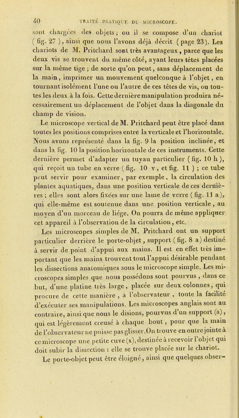 -^0 'rRAiTi-: piiATiocr, dl microscope. sont cliarpjccs ties objets; ou il se compose d'un chariot ( fig. 27 ), ainsi que nous I'avons deja decrit (page 23). Les chariots de M. Pritchard sonl tres avantageux, parce que les deux vis se trouvent du meme cote, ayant leurs tetes placees sur la meme tige ; de sorte qu'on peut, sans deplacement de la main, imprimer un mouvement quelconque a I'objet, en tournantisolement I'une ou I'autre de ces tetes de vis, ou tou- tes les deux a la fois. Cette derniere manipulation produira ne- cessairement un deplacement de I'Dbjet dans la diagonale du champ de vision. Le microscope vertical deM. Pritchard peut etre place dans toutes les positions comprises entre la verticale et I'horizontale. Nous avons represente dans la fig. 9 la position inclinee, et dans la fig. 10 la position horizontale de ces instruments. Cette derniere permet d'adapter un tuyau particulier (fig. 10 h), qui re9oit un tube en verre ( fig. 10 v , et fig. 11 ) ; ce tube peut servir pour examiner, par exemple, la circulation des plantes aquatiques^ dans une position verticale de ces dernie- res ; elles sont alors fixe'es sur une lame de verre ( fig. 11a), qui elle-meme est soutenue dans une position verticale , au moyen d'un morceau de liege. On pourra de meme appliqaer cet appareil a I'observation de la circulation, etc. Les microscopes simples de M. Pritchard ont un support particulier derriere le porte-objet, support (fig. 8 a) destine a servir de point d'appui aux mains. 11 est en elFet tres im- portant que les mains trouvent tout I'appui desirable pendant les dissections anatomiques sous le microscope simple. Les mi- croscopes simples que nous possedons sont pourvus , dans ce but, d'une platine tres large , placee sur deux colonnes, qui procure de cette maniere , a I'observateur , toute la facilite d'executer ses manipulations. Les microscopes anglais sont au contraire, ainsi que nous le disions, pourvus d'un support (a), qui est legerement creuse a chaque bout, pour que la main de I'observateur nepuisse pasglisser.On trouve enoutrejointea ce microscope une petite cuve (x), destiuee a recevoir I'objet qui doit subir la dissection : elle se trouve placee sur le chariot. Le porte-objet peut etre eloigne, ainsi que quelques obser-