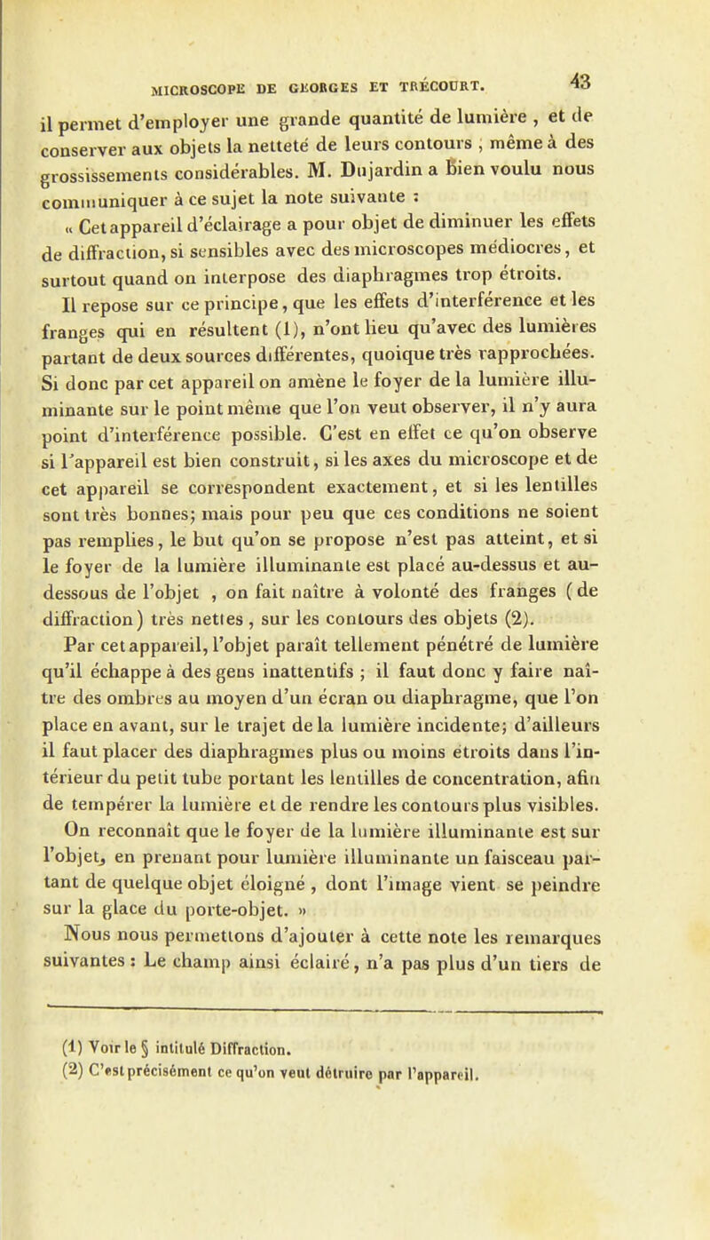 il permet d'employer une grande quantite de lumiere , et de conserver aux objets la nettete de leurs contours , meme a des grossissements considerables. M. Dujardin a Bien voulu nous comiiiuniquer a ce sujet la note suivante : « Cetappareild'eclairage a pour objet de diminuer les efiets de diffraction, si sensibles avec des microscopes mediocres, et surtout quand on interpose des diaphragmes trop etroits. II repose sur ce principe, que les elFets d'interference et les franges qui en resultent (1), n'ont lieu qu'avec des lumieres partant de deux sources dilferentes, quoique tres xapprocbees. Si done par cet appareil on amene le foyer de la lumiere illu- minante sur le point meme que Ton veut observer, il n'y aura point d'interference possible. C'est en elfet ce qu'on observe si Tappareil est bien construit, si les axes du microscope et de cet appareil se correspondent exactement, et si les lentilles sont tres bonnes; mais pour peu que ces conditions ne soient pas remplies, le but qu'on se propose n'est pas atteint, et si le foyer de la lumiere illuminanle est place au-dessus et au- dessous de I'objet , on fait naitre a volonte des franges (de diffraction) tres nettes , sur les contours des objets (2). Par eel appareil, I'objet parait tellement penetre de lumiere qu'il echappe a des geus inattentifs ; il faut done y faire nai- tre des ombres au moyen d'un ecran ou diapbragme, que Ton place en avant, sur le trajet dela lumiere incidente; d'ailleurs il faut placer des diaphragmes plus ou moins etroits daus I'in- terieur du petit tube portant les lentilles de concentration, afin de temperer la lumiere elde rendre les contours plus visibles. On reconnait que le foyer de la lumiere illuminanle est sur I'objetj en prenant pour lumiere illuminanle un faisceau par- tant de quelque objet eloigne , dont I'image vient se peindre sur la glace du porte-objet. » Nous nous permetlons d'ajouier a cetle note les remarques suivantes: Le champ ainsi eclaire, n'a pas plus d'un tiers de (1) Voirle § intitul6 Diffraction. (2) Ostprecisement ce qu'on veut dfilruiro par I'apparpil.