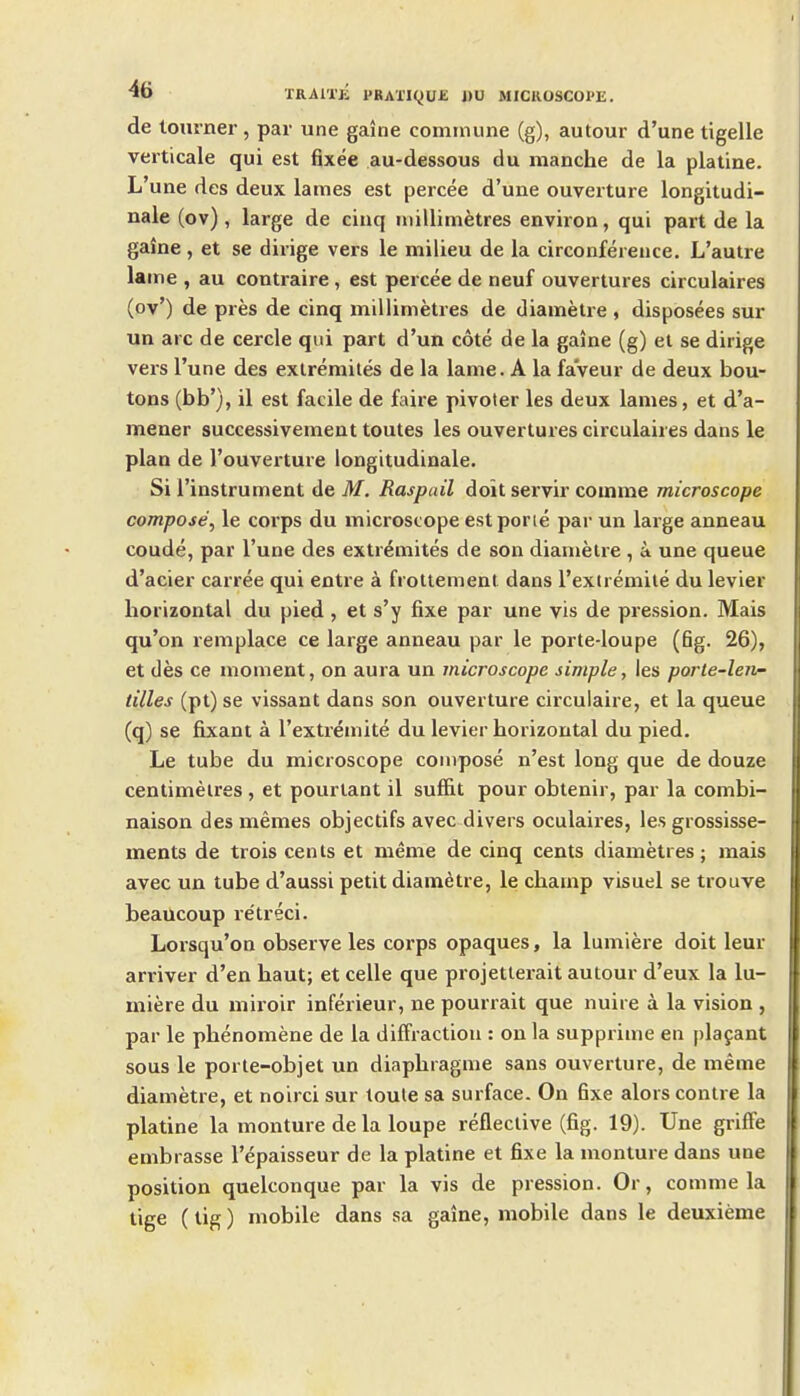 de tourner, par une gaine commune (g), autour d'une tigelle verticale qui est fixee au-dessous du manche de la plaline. L'une des deux lames est percee d'une ouverture longitudi- nale (ov), large de cinq millimetres environ, qui part de la gaine, et se dirige vers le milieu de la circonfereuce. L'autre lame , au contraire, est percee de neuf ouvertures circulaires (ov') de pres de cinq millimetres de diametre , disposees sur un arc de cercle qui part d'un cote de la gaine (g) el se dirige vers l'une des extremiles de la lame. A la faveur de deux bou- tons (bb'), il est facile de faire pivoter les deux lames, et d'a- mener successivement toutes les ouvertures circulaires dans le plan de I'ouverture longitudinale. Si I'instrument de M. Raspail doit servir comme microscope compose^ le corps du microscope estporie par un large anneau coude, par l'une des extremites de son diamelre , a une queue d'acier carree qui entre a frottement dans I'extremiie du levier horizontal du pied, et s'y fixe par une vis de pression. Mais qu'on remplace ce large anneau par le porte-loupe (fig. 26), et des ce moment, on aura un microscope simple, les porle-len- tilles (pt) se vissant dans son ouverture circulaire, et la queue (q) se fixant a I'extremite du levier horizontal du pied. Le tube du microscope compose n'est long que de douze centimetres , et pourlant il suffit pour obtenir, par la combi- naison des memes objectifs avec divers oculaires, les grossisse- ments de trois cents et meme de cinq cents diametres; mais avec un tube d'aussi petit diametre, le champ visuel se trouve beaucoup re'treci. Lorsqu'on observe les corps opaques, la lumiere doit leur arriver d'en haut; et celle que projetlerait autour d'eux la lu- miere du miroir inferieur, ne pourrait que nuire a la vision , par le phenomene de la diffraction : on la supprime en plafant sous le porle-objet un diaphragme sans ouverture, de meme diametre, et noirci sur toule sa surface. On 6xe alors contre la platine la monture de la loupe reflective (fig. 19). Une griffe embrasse I'epaisseur de la platine et fixe la monture dans une position quelconque par la vis de pression. Or, comme la tige (tig) mobile dans sa gaine, mobile dans le deuxieme