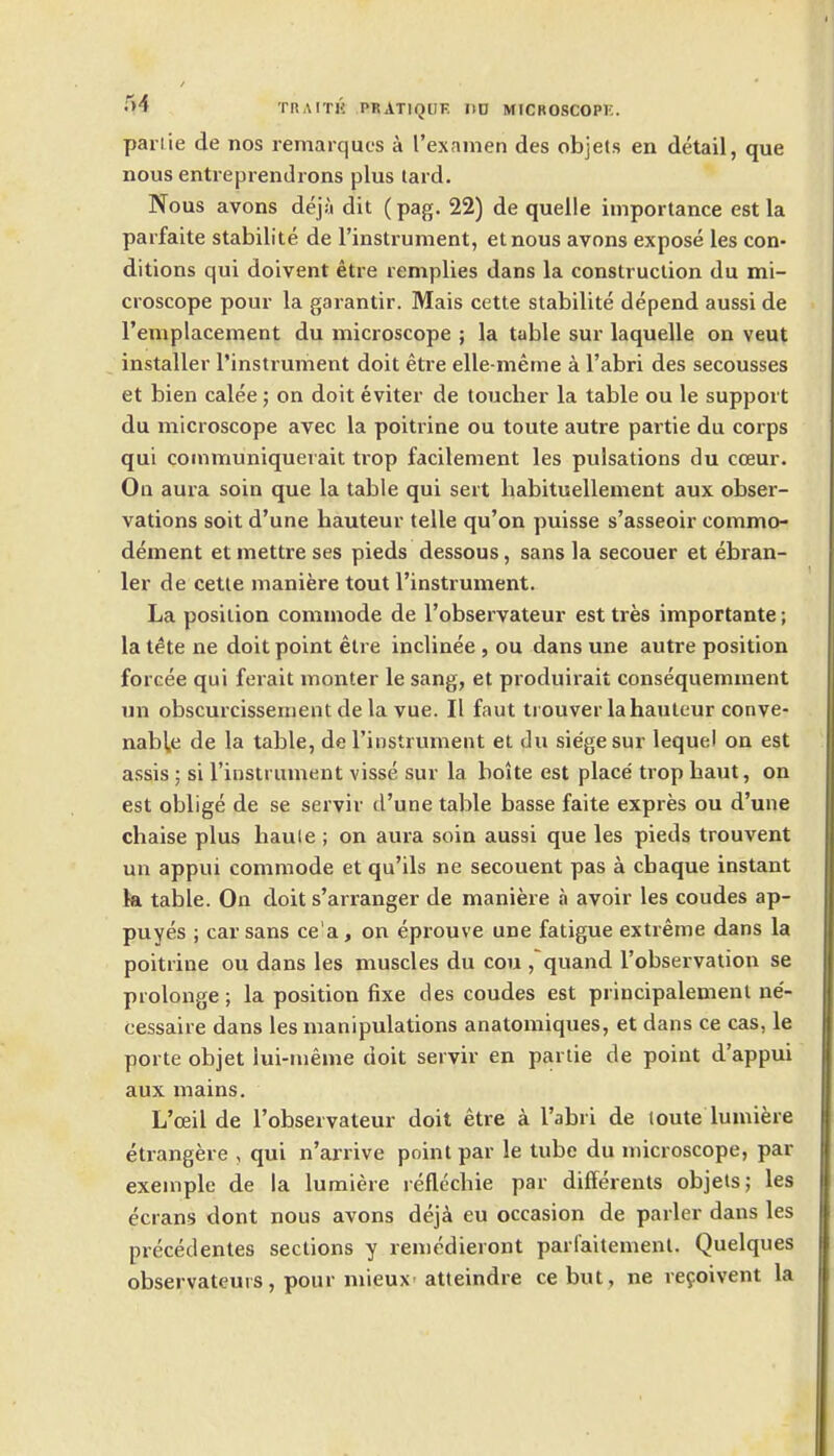 parlie de nos remarques a I'examen des objels en detail, que nous entreprendrons plus lard. Nous avons dej;i dit (pag. 22) de quelle importance est la parfaite stabilite de I'instiument, etnous avons expose les con- ditions qui doivent etre remplies dans la construction du mi- croscope pour la garantir. Mais cette stabilite depend aussi de Templacement du microscope ; la table sur laquelle on veut installer I'instrument doit etre elle-meme a I'abri des secousses et bien calee; on doit eviter de toucher la table ou le support du microscope avec la poitrine ou toute autre partie du corps qui coinmuniquerait trop facilement les pulsations du coeur. Oa aura soin que la table qui sert habituellement aux obser- vations soit d'une hauteur telle qu'on puisse s'asseoir commo- dement et mettre ses pieds dessous, sans la secouer et ebran- ler de cette maniere tout I'instrument. La position commode de I'observateur est tres importante; la tete ne doit point etre inclinee , ou dans une autre position forcee qui ferait monter le sang, et produirait consequemment un obscurcissement de la vue. II faut trouver la hauteur conve- nab^e de la table, de I'instrumeiit et du siege sur lequel on est assis ; si I'instrument visse sur la boite est place' trop haut, on est oblige de se serviv d'une table basse faite expres ou d'une chaise plus haule ; on aura soin aussi que les pieds trouvent un appui commode et qu'ils ne secouent pas a chaque instant k table. On doit s'arranger de maniere a avoir les coudes ap- puyes ; car sans ce'a, on eprouve une fatigue extreme dans la poitrine ou dans les muscles du cou ,quand robservation se prolonge; la position fixe des coudes est principalement ne- cessaire dans les manipulations anatomiques, et dans ce cas, le porte objet iui-nieme doit servir en partie de point d'appui aux mains. L'ceil de I'observateur doit etre a I'abri de toute lumiere etrangere , qui n'arrive point par le tube du microscope, par exemplc de la lumiere reflechie par differents objets; les ecrans dont nous avons deji eu occasion de parler dans les px-ecedentes sections y remedieront parlaitement. Quelques observateurs, pour mieux atteindre ce but, ne refoivent la