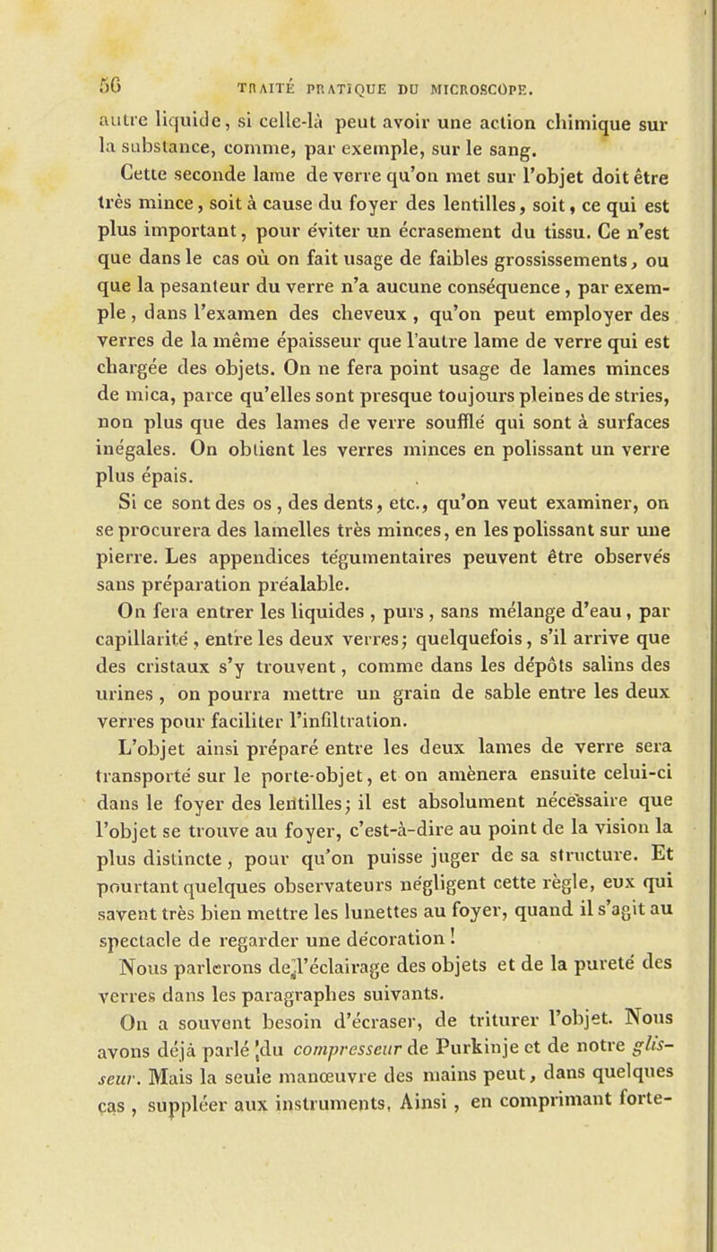 autre liquide, si celle-h\ peut avoir une action chimique sur la substance, comma, par exemple, sur le sang. Cette seconde lame de verve qu'on met sur I'objet doit etre tres mince, soit a cause du foyer des lentilles, soit, ce qui est plus important, pour e'viter un ecrasement du tissu. Ce n'est que dans le cas ou on fait usage de faibles grossissements, ou que la pesanteur du verre n'a aucune consequence, par exem- ple , dans I'examen des clieveux , qu'on peut employer des verres de la meme epaisseur que I'auti'e lame de verre qui est chargee des objets. On ne fera point usage de lames minces de mica, parce qu'elles sont presque toujours pleines de stries, non plus que des lames de verre souffle qui sont a surfaces inegales. On oblient les verres minces en polissant un verre plus epais. Si ce sont des os , des dents, etc., qu'on veut examiner, on se procurera des lamelles tres minces, en les polissant sur uue pierre. Les appendices te'gumentaires peuvent etre observe's sans preparation prealablc. On feia entrer les liquides , purs , sans melange d'eau, par capillarite , entre les deux verres; quelquefois, s'il arrive que des cristaux s'y trouvent, comme dans les depots salins des urines , on pourra mettre un grain de sable entre les deux verres pour faciliter I'infiltration. L'objet ainsi prepare entre les deux lames de verre sera transports sur le porte-objet, et on amenera ensuite celui-ci dans le foyer des leritilles; il est absolunient necessaire que l'objet se trouve au foyer, c'est-a-dire au point de la vision la plus distincte, pour qu'on puisse juger de sa structure. Et pourtant quelques observateurs negligent cette regie, eux qui savent tres bien mettre les lunettes au foyer, quand il s'agit au spectacle de regarder une decoration ! Nous parlerons de^l'eclairage des objets et de la purete des verres dans les paragraphes suivants. On a souvent besoin d'ecraser, de triturer l'objet. Nous avons deja parle |du compresseiir de Purkinje et de notre glis- seur. Mais la seule manoeuvre des mains peut, dans quelques cas , suppleer aux instruments, Ainsi, en comprimant forte-