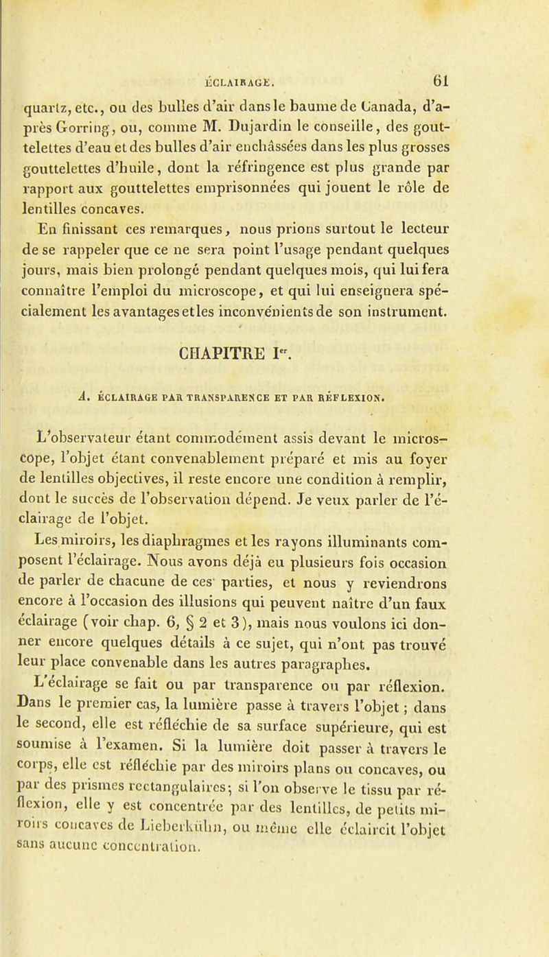 quartz, etc., ou cles bulles d'air dansle baume de Canada, d'a- pies Gorring, ou, coinme M. Dujaidin le conseille, des gout- telettes d'eau etdes bulles d'air enchassees dans les plus grosses gouttelettes d'buile, dont la refringence est plus grande par rapport aux gouttelettes emprisonnees qui jouent le role de lentilles concaves. En finissant ces remarques, nous prions surtout le lecteur de se rappeler que ce ne sera point I'usage pendant quelques jours, mais bien prolonge pendant quelques mois, qui luifera connaitre I'emploi du microscope, et qui lui enseignera spe- cialement les avantagesetles inconve'nientsde son instrument. CHAPITRE I. A. ECLAIRAGE PAIl TRANSPARENCE ET PAR REFLEXION. L'observateur etant conimodeinent assis devant le micros- cope, I'objet etant convenablement prepare et mis au foyer de lenlilles objectives, il reste encore une condition a remplir, dont le succes de Fobservalion depend. Je veux parler de I'e- clairage de I'objet. Les miroirs, lesdiaphragmes etles rayons illuminants com- posent I'eclairage. Nous avons deja eu plusieurs fois occasion de parler de chacune de ces parties, et nous y reviendrons encore a I'occasion des illusions qui peuvent naitre d'un faux eclairage (voir chap. 6, § 2 et 3), mais nous voulons ici don- ner encore quelques details a ce sujet, qui n'ont pas trouve leur place convenable dans les autres paragraplies. L'eclairage se fait ou par transparence on par reflexion. Dans le premier cas, la lumiere passe a travers I'objet; dans le second, elle est refle'chie de sa surface superieure, qui est soumise a I'examen. Si la lumiere doit passer a travers le corps, elle est refle'chie par des miroirs plans ou concaves, ou par des prismes rcctangulaires-, si I'on observe le tissu par re- flexion, elle y est concentree par des lenlilles, de pelits mi- rous concaves de Liebcrluilin, ou menie elle cclaircit I'objet sans aucunc conccnlialiou.