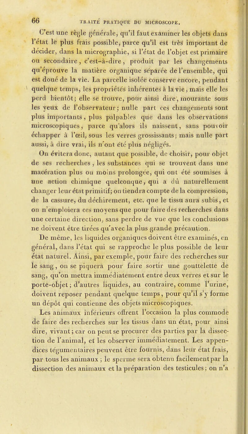 C'est une rfegle geneiale, qu'il faut examiner les objets dans I'etat le plus frais possible, parce qu'il est trfeS important de decider, dans la micrographie, si I'etat de I'objet estprimaire ou secondaire, c'est-a-dire, produit par les chaiigements qu'eprouve la matifere organique separee de I'ensemble, qui est doue de la vie. La parcelle isolee conserve encore, pendant qtielque temps, les propriele's inherentes h la vie j mais elle les perd bientot; elle se trouve, pour ainsi dire', rnourante sous les yeux de i'observateur; nulle part ces changements sont plus importants, plus palpables que dans les observations microscopiques, parce qu'alors ils naissent, sans pouvoir echapper a I'ceil, sous les verres grossissants; mais nulle part aussi, a dire vrai, ils n ont e'te plus negliges. On ^vitera done, autant que possible, de choisir, pour objet de ses recherclies , les substances qui se trouvent dans une maceration plus ou moins prolongee, qui ont ete soumises a une action cliimique quelconque, qui a dii naturellement changer leur etat primitif; on tiendra compte de la compression, de la cassure, du dechirement, etc. que le tissu aura subis, et on n'emploiera ces moyens que pour faire des recherches dans une certaiue direction; sans perdre de vue que les conclusions ne doivent etre tirees qu'avec la plus grande precaution. De meme, les liquides organiques doivent etie examines, en general, dans I'etat qui se rapproche le plus possible de leur etat naturel. Ainsi, par exemple, pour faire des recherches sur le sang, on se piquera pour faire sortir une gouttelette de sang, qu'on mettra immediatement entre deux veri-es et sur le porte-objet; d'autres liquides, au contraire, comme I'urine, doivent reposer pendant quelque temps, pour qu'il s'y forme un depot qui contienne des objets microscopiques. Les animaux inferieurs offrent I'occasion la plus commode de faire des recherches sur les tissus dans un etat, pour ainsi dire, vivant; car on peutse procurer des parties par la dissec- tion de I'animal, et les observer immediatement. Les appen- dices tegumenlaires penvent etre fournis, dans leur etat frais, par tous les animaux ; le sperme sera obtenu facilement par la dissection des animaux et la preparation des testicules; on n'a