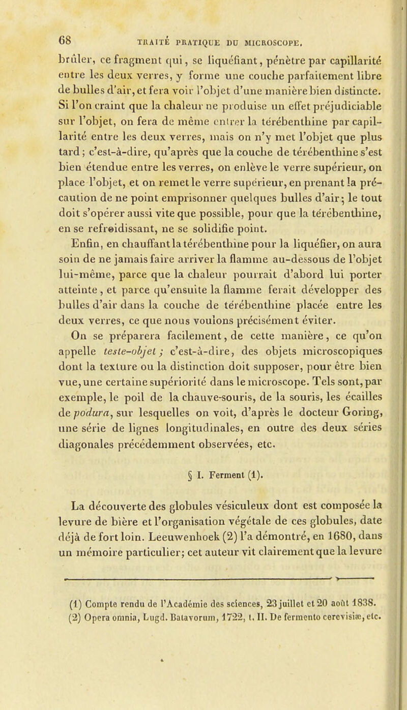 bruler, ce fragment qui, se liquefiant, penetre par capillarity en tie les deux verres, y forme une couche parfaiiement libra de buUes d'air,et fera voir I'objet d'une manierebien distincte. Si Ton craint que la chaleur ne produise un effet prejudiciable sur I'objet, on fera de meme onlrer la terebenthine par capil- larite entre les deux verres, inais on n'y met I'objet que plus tard; c'esl-a-dire, qu'apres que la couche de terebenthine s'est bien etendue entre les verres, on enleve le verre supei'ieur, on place I'objet, et on remetle verre superieur, en prenant la pre- caution de ne point emprisonner quelques buUes d'air; le tout doit s'operer aussi vite que possible, pour que la te'rebenthine, en se refreidissant, ne se solidifie point. Enfin, en chauffant la terebenthine pour la liquefier, on aura soin de ne jamais faire arriver la flamme au-dessous de Tobjet lui-meme, parce que la chaleur pourrait d'abord lui porter atteinte , et parce qu'ensuite la flamme ferait developper des buUes d'air dans la couche de terebenthine placee entre les deux verres, ce que nous voulons pr^cisement eviter. On se preparera facilement, de cette maniere, ce qu'on appelle tesle-objet; c'est-a-dire, des objets mici-oscopiques dont la texture ou la distinction doit supposer, pour etre bien vue,une certainesuperiorite dans le microscope. Tels sont,par exemple, le poil de la chauve-souris, de la souris, les ecailles de podura, SUV lesquelles on voit, d'apres le docteur Goring, une serie de lignes longitudinales, en outre des deux series diagonales precedemment observees, etc. § I. Ferment (1). La decouverte des globules vesiculeux dont est composee la levure de biere et rorganisation vegetale de ces globules, date deja de fort loin. Leeuwenhoek (2) I'a demontre, en 1680, daus un memoire particulier; cet auteur vit clairement que la levure (1) Compte rendu de I'Academie des sciences, 23juillet el 20 aoftl 183S. (2) Opera omnia, Lugd. Balavorum, 1722, t. II. De fermcnto cerevisia!,clc.