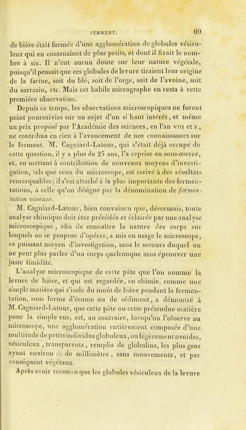 de biere etait formee d'une agglomeration de globules vesicu- leux qui en contenaient de plus pelits, et dont il fixait le nom- bre a six. II n'out aucun doute sur leur nature vegetale, puisqu'ilpensaitque ces globules delevure tiraientleur origine de la farine, soit du ble, soit de I'orge, soit de I'avoine, soit du sarrazin, etc. Mais cet habile micrographe en resta a cette premiere observation. Depuis ce temps, les observations microscopiques ne furent point poursuivies sur un sujet d'un si haut inte'ret, et meme un prix propose par I'Academie des sciences, en I'an viii et x , ne contribua en rien a I'avancement de nos connaissances sur le ferment. M. Cagniard-Latour, qui s'e'tait deja occupe' de cette question, il y a plus de 25 ans, I'a reprise en sous-ceuvre, et, en mettant a contribution de nouveaux moyens d'invesli- gation, tels que ceux du microscope, est arrive a des resultats remarquables j ils'est attache a la plus importante des fermen- tations, a celle qu'on designe par la denomination de fermen- talion vineuse. M. Cagniard-Latour, bien convaincu que, de'sormais, toute analyse chimique doit etre precedee et eclairee par une analyse microscopique , afin de connaitre la nature des corps sur lesquels on se propose d'operer, a mis en usage le microscope, ce puissant moyen d'investigation, sans le secours duquel on ne pent plus parler d'un corps quelconque sans eprouver une juste timidite. L'analyse microscopique de cette pate que Ton nomme la levure de biere, et qui est regardee, en chimie, connne une simple matiere qui s'isole du mout de biere pendant la fermen- tation, sous forme d'ecume ou de sediment, a demontre u M. Cag niard-Latour, que cette pate ou cette pretendue matiere pour la simple vue, est, au contraire, lorsqu'on Tobserve au microscope, une agglomeration entierement composee d'une multitude de petils individus globuleux, ou legerement ovoides, v^siculeux , transparents, remplis de globulins, les plus gros ayant environ de millimetre , sans mouvements, et par consequent vegetaux. Apres avoir reconnu que les globules vesiculeux de la levure