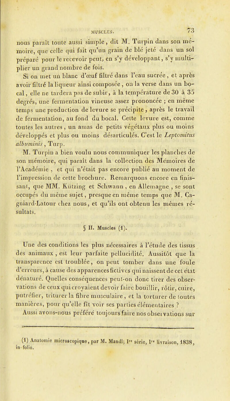 nous paralt toute aussi simple, dit M. Turpiu dans son me- moire, que celle qui fait qu'un grain de ble jete dans un sol prepare pour le recevoir peut, en s'y developpant, s'y multi'- plier un grand nonibre de fois. Si on met un blanc d'ceuf filtre dans I'eau sucree , et apres avoir fiitre la liqueur ainsi composee , on la verse dans un Lo- cal , elle ne tardera pas de subir, a la temperature de 30 a 35 degres, une fermentation vineuse assez prononcee ; en meme temps une production de levure se preclpite, apres le travail de fermentation, au fond du bocal. Gette levure est, comme toutes les autres, un amas de petils vegetaux plus ou moins developpes et plus ou moins desartlcules, C'est le Leptomitus albuminis, Turp. M. Turpin a bien voulu nous connnuniquer les planches de son memoire, qui parait dans la collection des Memoires de I'Academie , et qui n'etait pas encore publie au moment de I'impression de cette brochure. Remarquons encore en finis- san(, que MM. Kiitzing et Schwann , en Allemagne , se sont occupes du meme sujet, presque en meme temps que M. Ca- gniard-Latour cliez nous, et qu'ils ont obteuu les memes re- sultats. § II. Muscles (1). Une des conditions les plus necessaires a I'etude des tissus des animaux , est leur parfaite pellucidite. Aussitot que la transparence est troublee, on peut tomber dans une foule d'erreurs, a cause des apparencesficlives quinaissent de cet e'tat denature. Quelles consequences peul-on done tirer des obser- vations de ceux quicroyaient devoir faire bouillir, rotir, cuire, putrefier, triturer la fibre musculaire , et ia torturer de toutes manieres, pour qu'elle fit voir ses parties elemeiUaires ? Aussi avons-nous prefere toujours faire nos obseivations sur (1) Analoinie microscopiquo, par M. Mandl; I s6rio, 1 livraison, 1838, in- folio.