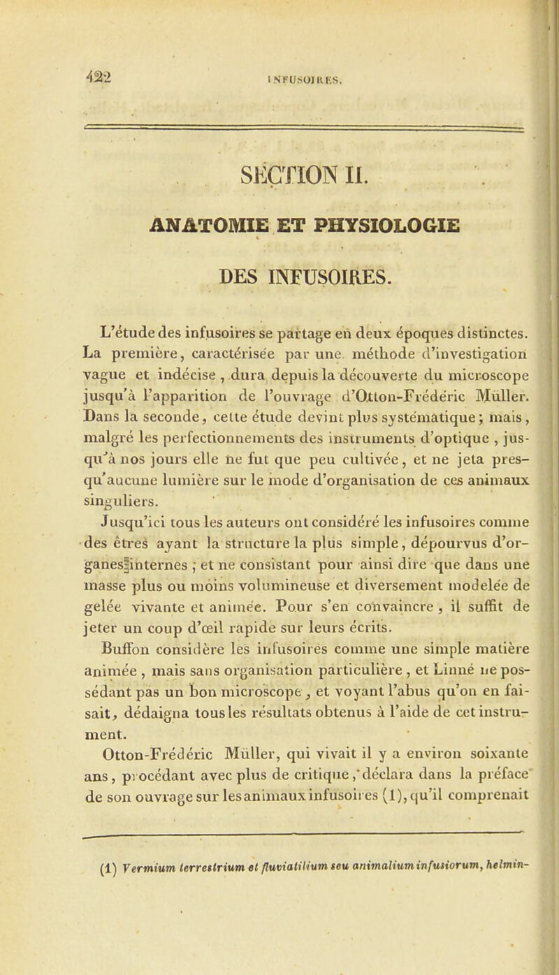 SECTION II. ANATOMIE ET PHYSIOLOGIE DES INFUSOIRES. L'etudedes infusoires se partage en deux epoques distinctes. La premiere, caract&'ise'e par une methode d'investigation vague et indecise , dura depuis la decouverte du microscope jusqu'a I'appavition de I'ouvrage d'Oxton-Frede'ric Mtiller. Dans la seconde, celle etude devint plus systematique; mais, malgre les perfectionnenients des instruments d'optique , jus- qu''a nos jours elle lie fut que peu cultivee, et ne jeta pres- qu'aucune lumiere sur le mode d'organisation de ces animaux singuliers. Jusqu'ici tous les auteurs out considere les infusoires comme des eti-es ajant la structure la plus simple, depourvus d'or- ganespnternes ; et ne consistant pour ainsi dire que dans une masse plus ou moins volimiineuse et diversement modele'e de gelee vivante et animee. Pour s'en coiivaincre , il suffit de jeter un coup d'oeil rapide sur leurs ecrits. Buffon considere les iniusoires comme une simple matiere animee , viais sans organisation particuliere , et Linne ue pos- sedant pas un bon microscope, et voyant I'abus qu'on en fai- sait, dedaigna tousles resuhats obtenus a I'aide de cct instru- ment. Otton-Frederic Miiller, qui vivait il y a environ soixante ans, pi ocedanl avecplus de critique ,declara dans la preface de son ouvrage sur les animaux infusoires (l),qu'il comprenait (1) yermium lerrettrium el fluviatiliumseu animaliuminfutiorum, helmin-