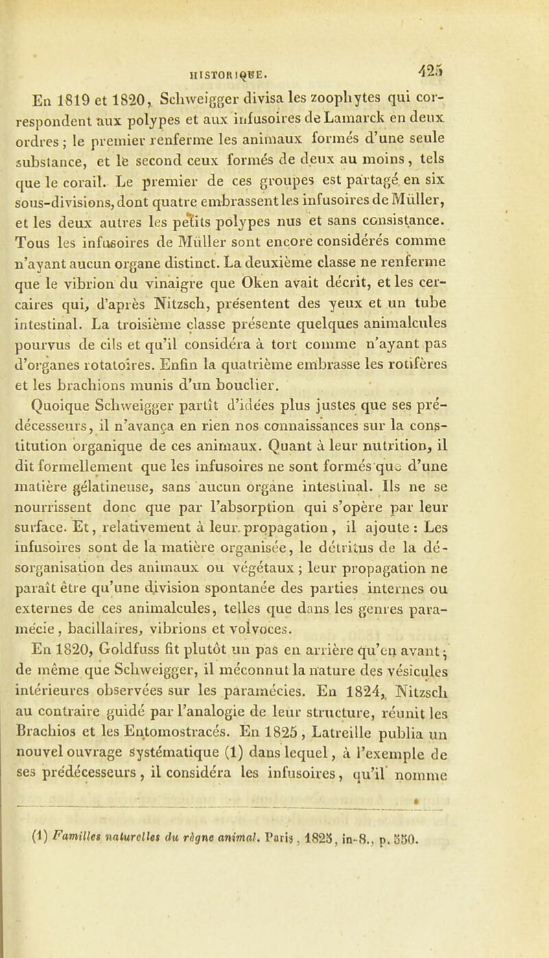 En 1819 ct 1820, Scliweigger divisa les zoophytes qui cor- respondent aux polypes et aux infusoires de Lamarck en deux ordres ; le premier renferme les animaux formes d'une seule substance, et le second ceux formes de deux au moins, tels que le corail. Le premier de ces groupes est palrtage en six sous-divisions, dont quatre enibrassentles infusoires deMiiller, et les deux autres les petits polypes nus et sans consistance. Tons les infusoires de Miiller sont encore consideres comma n'ayant aucun organe distinct. La deuxieme classe ne renferme que le vibrion du vinaigre que Oken avait decrit, et les cer- caires qui, d'apres Nitzsch, pre'sentent des yeux et un tube intestinal. La troisieme classe presente quelques animalcules pourvus de cils et qu'il considera a tort coinme n'ayant pas d'organes rotatoires. Enfin la quatrieme enlbrasse les rotiferes et les bracliions munis d'un bouclier. Quoique Schweigger parlit d'ide'es plus justes que ses pre- decesseurs, il n'avanfa en rien nos connaissances sur la cons- titution oiganique de ces animaux. Quant a leur nutrition, il dit formellement que les infusoires ne sont formes que d'une matiere gelatineuse, sans aucun organe intestinal. lis ne se nourrissent done que par I'absoi-ption qui s'opere par leur surface. Et, relativement a leur.propagation , il ajoute : Les infusoires sont de la matiere organisee, le detritus de la de- sorganisation des animaux ou vegetaux ; leur propagation ne parait etie qu'une division spontanea des parties internes ou externes de ces animalcules, telles que dans les genres para- me'cie, bacillaires, vibrions et volvoces. En 1820, Goldfuss fit plutot un pas en arriere qu'cn avant; de meme que Schweigger, il meconnut la nature des vesicules inlerieures observees sur les paramccies. En 1824,. Nitzsch au contraire guide par I'analogie de leur structure, reunit les Brachios et les Entomostraces. En 1825, Latreille publia un nouvel ouvrage systematique (1) danslequel, a I'exemple de ses pre'decesseurs, il considera les infusoires, qu'il nomme (1) Families nalurollet du rdgne animal. Paris, 1825, in-8., p. 550.