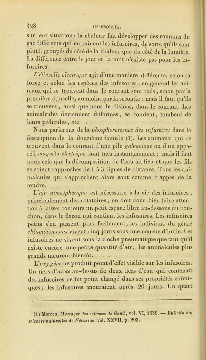 sur leur situation: la chaleur fait developper des courants de gaz diff'erents qui enlralnent les infusoires, de sorte qu'ils sont plutot groupes du cote de la chaleur que du cote de la lumiere. La difference entre le jour et la nuit n'existe pas pour les in- fusoiresf. L'elincelle electrique agit d'une maniere dilFerente, selon sa force et selon les especes des infusoires ; en general les ani- maux qui se trouvent dans le courant sont tues , sinon par la premiere etincelle, au nioins par la seconde ; mais il faut qu'ils se trouvent^ ainsi que nous le disions, dans le courant. Les animalcules deviennent difformes, se fondent, tombent de leurs pedicules, etc. . Nous parlerons de la phosphorescence des infusoires dans la description de la douzieme famirlle (1). Les animaux qui se trouvent dans le courant d'une pile galvanique ou d'un appa- reil magmto-eleclrique sont tues instantanement; mais il faut poui: cgla que la decomposition de I'eau ait lieu et que les fils se soient rapproches de 1 a 3 lignes de distance. Tous les ani- malcules qui s'approchent alors sont comme frappes de la foudre. ItJair atmospherique est necessaire a la vie des infusoires , principalement des rotatoires ; on doit done bien faire atten- tion a laisser toujoiirs un petit espace libre auidessous du bou- clion, dans le flacon qui contient les infusoires. Les infusoires petits s'en passent plus facilement; les individus du genre chlatnidomonas vivent cinq jours sous une couche d'huile. Les infusoires ne vivent sous la clocbe pneumatique que tant qu'il existe encore une petite quantite d'air; les animalcules plus grands meurent bientot. - Uoxygene ne produit point d'effet visible sur les infusoires. Un tiers di azote au-dessus de deux tiers d'eau qui contenait des infusoires ne fut point change dans ses proprietes chinii- ques; les infusoires mouraient aprcs 20 jours. Un quart (1) Morren, Messager des sciences de Gand, vol. VI, 1830. — BuUeHn dos sciences naturelles do Firussac, vol. XXYII, p- 203.