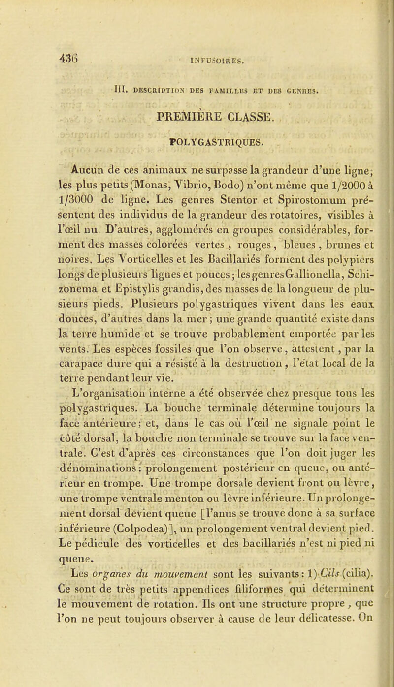 III. DESCRIPTION DES FAMILLES ET UEB GEKRES. PREMIERE CLASSE. POLYGASTRIQUES. Aucun de ces animaux ne surpasse la grandeur d'une ligne; les plus petits (Monas, Vibrio, Bodo) n'ont meme que 1/2000 a 1/3000 de ligne. Les genres Stentor et Spirostomum pre- sentent des individus de la grandeur des rotatoires, visibles a I'oeil nu D'aulres, agglomeres en groupes considerables, for- ment des masses colorees vertes , rouges , bleues, brunes et noires. Les \orticelles et les Bacillaries fornient des poly piers longs de plusieurs lignes et pouces; les genresGallionella, Sclii- zonema et Epistylis grandis,des masses de la longueur de plu- sieurs pieds. Plusieurs polygastriques vivent dans les eaux douces, d'autres dans la mer; unegrande quantite existedans la terre buniide et se trouve probablement euiportee par les vents. Les especes fossiles que Ton observe, attesient, par la carapace dure qui a resiste a la destruction, Te'tat local de la terre pendant leur vie. L'organisation interne a ete observe'e cliez presque tons les polygastriques. La bouche terminale determine toujours la face anterieure; et, dans le cas ou I'oeil ne signale point le cote dorsal, la bouche non terminale se trouve sur la face ven- Irale. C'est d'apres ces circonstances que I'on doit juger les denominations: prolongement posterieur en queue, ou ante- rieur en trompe. Une trompe dorsale devient fi ont ou levre, une trompe ventrale menton ou levre inferieure. Un prolonge- ment dorsal deVient queue [I'anus se trouve done a sa surface inferieure (Colpodea)], un prolongement ventral devient pied. Le pedicule des vorticelles et des bacillaries n'est ni pied ni queue. Les organes du momement sont les suivants: l) Ci/j (cilia). Ce sont de tres petits appendices filiformes qui determinent le mouvement de rotation. lis ont une structure propre, que Ton ne peut toujours observer a cause de leur delicatesse. On