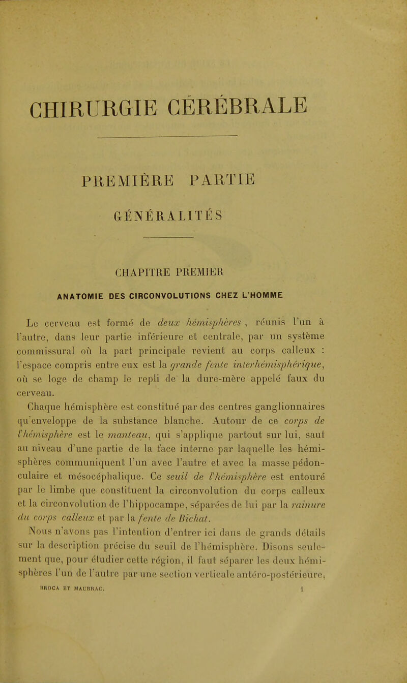 PREMIERE PART IE GrENERALITES CHAPITRE PREMIER ANATOMIE DES CIRCONVOLUTIONS CHEZ L'HOMME Le cerveau est forme do deux hemispheres , reimis l'un a l'autre, dans leur partie inferieure et centrale, par un systeme commissural oil la part principale revient au corps calleux : l'espace compris entre eux est la grande fente inlei'hemisphe'rique, oil se loge de champ Je repli de la dure-mere appele faux du cerveau. Chaque hemisphere est constitue par des centres ganglionnaires qu'enveloppe de la substance blanche. Autour de ce corps do Vhemisphe're est le mantequ, qui s'applique partout sur lui. saut au niveau d'une partie de la face interne par laquelle les hemi- spheres communiquent l'un avec l'autre et avec La masse pe'don- culaire et mdsocephalique. Ce seuil de l hemisphere est entoure par le limbe que constituent la circonvolution du corps calleux et la circonvolution de l'hippocampe, s^parecsde lui par la rainure du corps calleux et par la fente de Bichat. Nous n'avons pas l'intention d'cntrer ici dans de grands details sur la description precise du seuil de l'hemisphcre, Disous seule- ment que, pour dtudier celte region, il faut separer les deux hemi- spheres l'un do l'autre parune section verticale antero-poslerieurc BROCA ET MAUBBAC. |