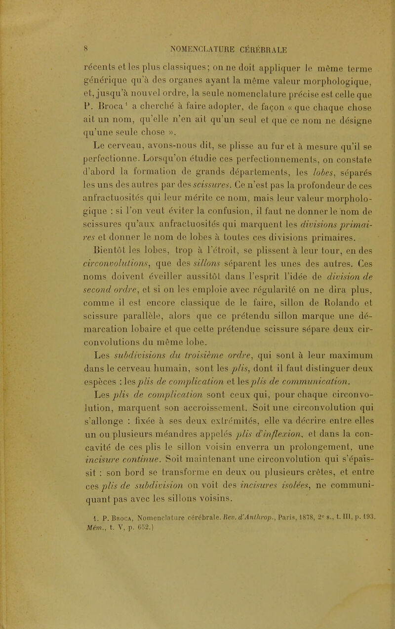 Scents etles plus classiques; mine doit appliquer l<i meme terme gdnerique qu'a des organes ayant la meme valeur morphologique, el, jusqu'a aouve] ordre, la seule nomenclature preciseesl celleque P. Broca1 a chei'die a faire adopter, de facon « que chaque chose ait un nom, qu'elle n'en ail qu'un seul et que ce nora ne designe qu'une seule chose ». Le cerveau, avons-nous dit, se plisse au fur et a mesure qu'il se perfectionue. Lorsqu'on etudie ces perfeclionnements, on constate d'abord la formation de grands ddpartements, Les lobes, separds les uns des autres par des scissures. Ce n'est pas la profondeur de ces anfractuositds qui Leur merite ce nom, mais leur valour morpholo- gique : si Ton vent eviter la confusion, il faut ne donnerle nom de scissures qu'aux anfractuositds qui marquent les divisions prima7- res et donner le nom de lobes a toules ces divisions primaires. Bicntol les lobes, trop a l'dtroit, se plissent a leur lour, en des circonvoluiions, que des sillons separent les unes des autres. Ces noms doivent eveillor aussit6t dans I'esprit l'idee de division de second ordre, et si on les emploie avcc regularite on ne dira plus, comme il es! encore classique de le faire, sillon de Rolando et scissure parallel'1, alors que ce pretendu sillon marque une de- marcation lobaire el que cette pretendue scissure sdpare deux cir- convolutions du mfime lobe. Les subdivisions du troisieme ordre, qui sont a leur maximum dans le cerveau humain, sont les pits, dont il faut dislinguer deux especes : lesplis de complication et lesplis de communication. Les plu de complication sont ceux qui, pour chaque circonvo- lution, marquent son accroissement. Soitune circonvolution qui s'allonge : fixee a ses deux exln'mites, elle va decrire entre elles un ou plusieurs mdandres appelds plis d'inflexion, et dans la con- cavitd de ces plis le sillon voisin enverra un prolongement, une incisure continue. Soit mainlenant une circonvolution qui s'dpais- sit : son bord se transforms en deux ou plusieurs cretes, et entre ces plis de subdivision on voit des incisures iso/rcs, ne communi- quant pas avcc les sillons voisins. i. P. Broca, Nomenclature egnSbrale. Beu. d'Anlhrop., Paris, 1878, 2° s., t. Ill, p. 193. Mem., t. V, p. 652.)