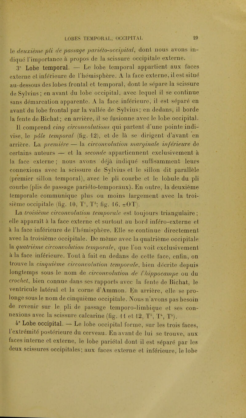 le deuxieme pli de passage parUto-occipital, don I nous avons in- diqud ['importance a propos de la scissure occipitale externe. 3° Lobe temporal. — Le lobe temporal appartient aux faces exlerne et infericure de ['hemisphere. A la face externe, il est silue au-dessous des lobes frontal et temporal, dont le separe la scissure de Sylvius; en avant du lobe occipital, avec lequel il se continue sans demarcation apparente. A la face infdrieurc, il est sdpare en avant du lobe frontal par la vallee de Sylvius; en dedans, il borde la fente de Bichat; en arriere, il se fusionne avec le lobe occipital. II comprend cinq circonvolutions qui partent d'une pointe indi- vise, le pole temporal (fig. 12), et de la se dirigent d'avant en arriere. La premiere — la circonvolution marginale inferieure de certains auteurs — et la seconde appartiennent exclusivement a la face externe ; nous avons deja indiqud suffisamment leurs connexions avec la scissure de Sylvius et le sillon dit parallele (premier sillon temporal), avec le pli courbe et le lobule du pli courbe (plis de passage parieto-temporaux). En outre, la deuxieme temporale communique plus ou moins largement avec la troi- sieme occipitale (fig. 10, T\ T2; fig. 16, wOT). La troisieme circonvolution temporale est toujours triangulaire; elle apparait a la face externe et surtout au bord infero-cxterne et a la face inf6rieure de l'liemisphere. Elle se continue directement avec la troisieme occipitale. De memo avec la quatrieme occipitale la quatrieme circonvolution temporale, que Ton voit exclusivement a la face inferieure. Tout a fait en dedans de cette face, enfin, on trouve la cinquieme circonvolution temporale, bien ddcrite depuis longtemps sous le nom de circonvolution de Vhippocampe ou du crochet, bien connue dans ses rapports avec la fente de Bichat, le ventricule lateral et la corne d'Ammon. En arriere, elle se pro- longe sous le nom de cinquieme occipitale. Nous n'avons pas besoin de revenir sur le pli de passage temporo-limbique et ses con- nexions avec la scissure calcarine (fig. I 1 et 12, T, T\ TB). 4° Lobe occipital. — Le lobe occipital forme, sur les trois faces, l'extre'mitd postdrieure du cerveau. En avant de lui se trouve, aux faces interne et externe, le lobe parietal donl il est sdpare par les deux scissures occipitales; aux faces externe et inferieure, le lobe