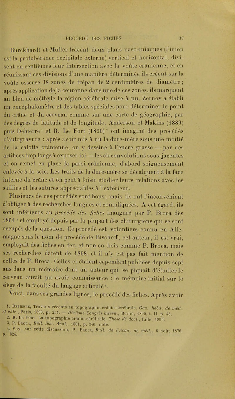 PROCEDE DES FICHES Burckhardt et Mtlller traceiit deux plans naso-iriiaques (l'inion es1 la protuberance occipitale externe) vertical et horizontal, divi- senl on centiemes lour intersection avec la voute cranienne, et en reunissant ces divisions d'une maniere determinee iJs creent sur la voute osseuse 38 zones de trCpan de 2 centimetres de diametre ; apresapplication de la couronne dans une de. ces zones, ilsmarquent au bleu de methyle la region cerebrale mise a nu. Zernov a etabli un encdphalometre et des tables speciales pour determiner lc point du crane et du cerveau comme sur une carte de geographic., par des degres de latitude et de longitude. Anderson et Makins (1889) puis Debierre1 et R. Le Fort (1890) 2 ont imagine des proeddes d'autogravure : apres avoir mis a nu la durc-mere sous une moitid de la calotte cranienne, on y dessine a l'encre grasse — par des artifices trop longs a exposer ici — les circonvolutions sous-jacentes et on remet en place la paroi cranienne, d'abord soigncusemenl enlevee a la scie. Les traits de la dure-mere se ddcalquent a la face interne du crane et on peut a loisir dtudier leurs relations avec les saillies et les sutures apprdciables a l'exterieur. Plusieurs de ces procedds sontbons; mais ils ont l'inconvenient d'obliger h. des recherches longues et compliquees. A cet egard, ils sont infCrieurs au procede des fiches inaugure par P. Broca des 1861 s et employe depuis par la plupart des chirurgiens qui se sont occupes de la question. Ce procede' est volontiers connu en Alle- magne sous le nom de procede de Bischoff; cet auteur, il est vrai, employait des fiches en fer, et non en bois comme P. Broca, mais ses recherches datent de 1868, et il n'y est pas fait mention de celles deP. Broca. Celles-ci dtaient cependant publides depuis sept ans dans un memoire dont un auteur qui se piquait d'dtudier le cerveau aurait pu avoir connaissance : le memoire initial sur le siege de la facultd du langage articule '. Voici, dans ses grandes lignes, lc proc&le des fiches. Apres avoir 1. Debiehre, Travaux r6ccnts en topographie cr.inio-c6rebrale. Goz. hebd. de med. et chir., Paris, 1890, p. 254. — Dixibme Congi bs intern., Berlin, 1890, t. II, p. 48. 2. R. Le Foivr, La topographie crdnio-c6rebnile. These de doct.s Lille, 1890. 3. P. BnocA, Bull. Soc. Anal., 1861, p. :U0, note. 4. Voy. sur cette discussion, P. Bhoca, Bull, de I'Acad. de mtd., 8 noftt 1870, p. 824.