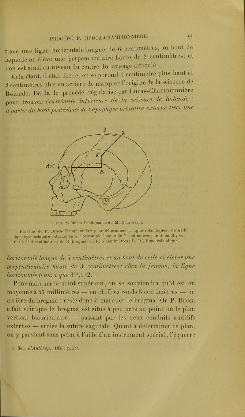 PROCEDE P. BROCA-GHAMJ?lONNIER]i trace une Ligne horizontale Longue de 6 centimetres, au boul de laquelle on e-leve une perpendiculaire baute de 2 centimetres; et l'on est ainsi au niveau du centre du Langage arlicule '. Cela Ctant, il etait facile, en se portanl I centimetre plus haul el 2 centimetres plus .mi arriere de marquer l'origine de La scissure de Rolando. De la le precede regularise par Lucas-Championniere pour trouver Vextremile inferieure de la scissure de Rolando : apartir du bord posterieur de I'apophyse orbitaire externe titer une Fig. 24 (due a l'obligeance de M. Decressac). Procede de P. Broca-Championniere pour determiner la ligne rolandiques : de AOE (apophyse orbitaire externe) en A, horizontale longuo de 7 centimetres; de A en R', ver- tical de 3 centimetres; de B (bregma) en R, 5 centimetres; R, R\ ligne rolandique. horizontale longue de 7 centimetres et au boul de celle-ci dlever une perpendiculaire haute de 3 centimetres; chez la fanny, la ligne horizontale riaura que 6cm,'l/2. Pour marquer le point supericur, on se, souviendra qu'il est en moyenne a 47 millimetres — en chifTrcs ronds 5 centimetres — en arri&rc du bregma : reste done a marquer le bregma. Or P. Broca a fait voir-que le bregma est situ6 a peu pres au point ou le plan vertical biauriculaire — passant par Les deux conduits audifiIs exlernes—croise la suture sagittale. Quanl a determiner ce plan, on y parvicnt sans peine a l'aide d'un instrument special, l^quorre 1. Rev. d'Anl/irop., 1876. p. 241.