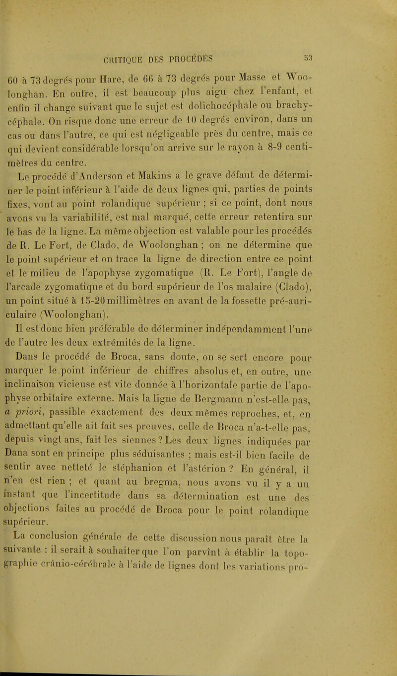 60 a 73 degree pour Hare, de 66 a 73 degr<5s pour Masse et Woo- longhan. En outre, il esl beaucoup plus aigu chez L'enfant, el enfin il change suivant que le sujet est dolichocdphale ou brachy- cephale. On risque done une erreur de 10 degres environ, dans un cas ou dans l'autre, ce qui est ndgligeable pres du centre, mais co qui devient considerable lorsqu'on arrive sur le rayon a 8-9 centi- metres du centre. Le proce'de' d'Anderson et Makins a le grave deTaut de determi- ner le point inferieur a l'aide de deux lignes qui, parties de points fixes, vont au point rolandique superieur ; si ce point, dont nous avons vu la variabilile, est mai marque;, cette erreur retentira sur le bas de la ligne. La meme objection est valable pour les procede's de R. Le Fort, de Clado, de Woolonghan; on ne determine que le point superieur et on trace la ligne de direction entre ce point et le milieu de l'apophyse zygomatique (R. Le Fort), Tangle de Tarcade zygomatique et du bord superieur de l'os malaire (Clado), un point situe a d5-20millimetres en avant de lafossette pre'-auri-* culaire (Woolonghan). II est done bien preferable de determiner independamment l'unp de l'autre les deux extremites de la ligne. Dans le procedd de Rroca, sans doute, on se sert encore pour marquer le point inferieur de chiffres absolus et, en outre, une inclinaison vicieuse est vite donnde a l'horizontale partie de l'apo- physe orbitaire externe. Mais la ligne de Bergmann n'est-elle pas, a priori, passible exactement des deux memes reproches, et, en admettant quelle ait fait ses preuves, celle de Rroca n'a-t-elle pas, depuis vingtans, fait les siennes?Les deux lignes indiquees par Dana sont en principe plus seduisantes ; mais est-iI bien facile de sentir avec nettete le slephanion et l'astcrion ? En gendral, il n'en est rien ; et quant au bregma, nous avons vu il y a un instant que lmcertitude dans sa determination est une des objections failes au proce'de de Broca pour le point rolandique superieur. La conclusion gendrale de cette discussion nous parail etre la suivanle : il serail a-souhaiterque Ton parvint a dlablir la topo- graphie cranio-cere:brale a l'aide de lignes dont les variations pro-