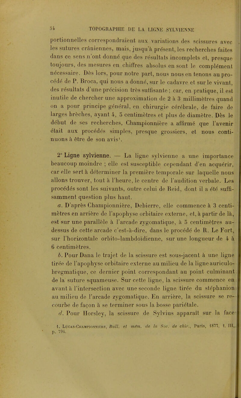 portionnelles correspondraient aux variations des scissures avec les sutures craniennes, mais, jusqu'a present, les recherches faites dans ce sens n'ont donne que des resultats incomplets et, presque toujours, des mesures on chiffres absolus en sont le complement necessaire. Des lors, pour notre part, nous nous en tenons au pro- cede de P. Broca, qui nous a donne, sur le cadavre et sur le vivant, des rdsultats d'une precision tres sutfisante ; car, en pratique, il est inutile de chercher une approximation de 2 a 3 millimetres quand on a pour principe general, en chirurgio- cdrebrale, de faire de larges breches, ayant 4, 5 centimetres et plus de diametre. Des le debut de ses recherches, Championniere a affirm^ que l'avenir etait aux procede's simples, presque grossiers, et nous conti- nuons a 6tre de son avis1. 2° Ligne sylvienne. — La ligne sylvienne a une importance beaucoup moindre ; elle est susceptible cependant d'en acquerir, car elle sert a determiner la premiere temporale sur laquelle nous a Hons trouver, tout a l'heure, le centre de l'audition verbale. Les procedes sont les suivants, outre celui de Reid, dont il a 6te suffi- samment question plus haut. a. D'apres Championniere, Debierre, elle commence a 3 centi- metres en arriere de l'apophyse orbitaire externe, et, apartirde la, est sur une parallele a l'arcade zygomatique, a S centimetres au- dessus de cette arcade c'est-a-dire, dans le proc^de de R. Le Fort, sur l'horizontale orbito-lambdo'idienne, sur une longueur de 4 a 6 centimetres. b. Pour Dana le trajet de la scissure est sous-jacent a une ligne tir^e de l'apophyse orbitaire externe au milieu de la ligne auriculo- bregmatique, ce dernier point correspondant au point culminant de la suture squameuse. Sur cette ligne, la scissure commence en avant a l'mterseclion avec une seconde ligne tirde du stephanion au milieu de l'arcade zygomatique. En arriere, la scissure se re- courbe de facon a se terminer sous la bosse parietale. d. Pour Horsley, la scissure de Sylvius apparait sur la face 1. Luc\s-CiiAMPiONNii>nR, Bull, et mim. cle la Sac. de chir., Paris, 1877, t. Ill, p. 794.