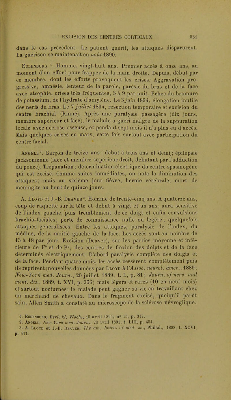 dans le cas precedent. Le patient guerit, les attaques disparurent. La guerison se maintenait en aout 1890. Eulenburg i. Homme, vingt-huit ans. Premier acces a onze ans, au moment d'un effort pour frapper de la main droite. Depuis, debut par ce membre, dont les efforts provoquent les crises. Aggravation pro- gressive, amnesie, lenteur de la parole, paresie du bras et de la face avec atrophie, crises tres frequences, 5 a 9 par nuit. Echec du bromure de potassium, de l'hydrate d'amylene. Le ojuin 1894, elongation inutile des nerfs du bras. Le 7 juillet 1894, resection temporaire et excision du centre brachial (Rinne). Apres une paralysie passagere (dix jours, membre superieur et face), le malade a gue>i malgre de la suppuration locale avec necrose osseuse, et pendant sept mois il n'a plus eu d'acces. Mais quelques crises en mars, cette fois surtout avec participation du centre facial. Angell2. Gargon de treize ans : debut a trois ans et demi'; epilepsie jacksonienne (face et membre superieur droit, debutant par l'adduction dupouce). Trepanation; determination electrique du centre spasmogene qui est excise. Comme suites immediates, on nota la diminution des attaques; mais au sixieme jour fievre, hernie cerebrale, mort de meningite au bout de quinze jours. A. Lloyd et J.-B. Deaver:i. Homme de trente-cinq ans. A quatbrze ans, coup de raquette sur la tete et debut a vingt et un'ans; aura sensitive de l'index gauche, puis tremblement de ce doigt et enOn convulsions brachio-faciales; perte de connaissance nulle ou legere; quelquefois attaques generalisees. Entre les attaques, paralysie de l'index, du medius, de la moitie gauche de la face. Les acces sont au nombre de 15 a 18 par jour. Excision (Deaver), sur les parties moyenne et infe- rieure de F° et de P°, des centres de flexion des doigts et de la face determines electriquement. D'abord paralysie complete des doigts et de la face. Pendant quatre mois, les acces cesserent completement puis ils reprirent (nouvelles donn£es par Lloyd a VAssoc. neurol. amer., 1889; New-York med. Journ., 20 juillet 1889, t. L, p. 81; Journ. ofnerv. and ment. dis., 1889, t. XVI, p. 356) mais legers et rares (10 en neuf mois) et surtout nocturnes; le malade peut gagner sa vie en travaillant chez un marchand de chevaux. Dans le fragment excise, quoiqu'il parut sain, Allen Smith a constate au microscope de la sclerose nevroglique. 1. Eulknburo, Berl. kl. Woch., 15 avril 1895, n° 15, p. 317. 2. Anobll, New-York med. Journ., 28 avril 1891, t. LIII, p. 454. 3. A. Lloyd et J.-B. Deavkh, The am. Journ. of med. sc., Philad., 1888, t. XCVI, p. 477.