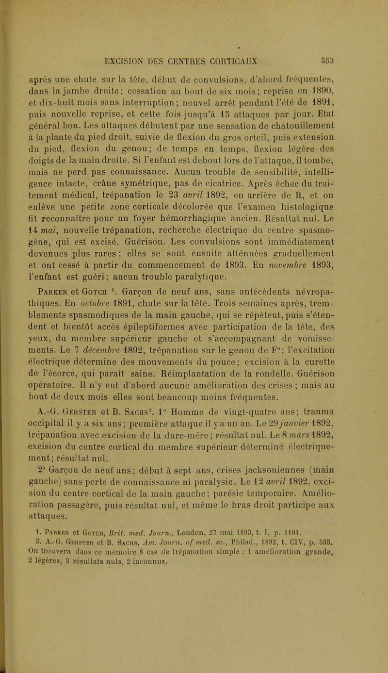 apres une chute sur la tete, debut de convulsions, d'abord frequentes, dans la jambe droite; cessation au bout de six mois; reprise en 1890, et dix-huit mois sans interruption; nouvel arrrl pendant V6t6 de 1891, puis nouvelle reprise, et cette fois jusqu'a 15 altaques par jour. Etat general bon. Les attaques debutent par une sensation de chatouillement a laplantedu pied droit, suivie de flexion du gros orteil, puis extension du pied, flexion du genou; de temps en temps, flexion legere des doigts de la main droite. Si l'enfant est debout lors de l'attaque, il tombe, mais ne perd pas connaissance. Aucun trouble de sensibilite, intelli- gence intacte, crane sym^trique, pas de cicatrice. Apres echec du trai- tement medical, trepanation le 23 avril 1892, en arriere de R, et on enleve une petite zone corticale decoloree que l'examen histologique fit reconnaitre pour un foyer hemorrhagique ancien. Resultat nul. Le 14 mai, nouvelle trepanation, recherche electrique du centre spasmo- gene, qui est excise. Guerison. Les convulsions sont immediatement devenues plus rares ; elles se sont ensuite attenuees graduellement et ont cesse k partir du commencement de 1893. En novembre 1893, l'enfant est gueri; aucun trouble paralytique. Parker et Gotce l. Garcon de neuf ans, sans antecedents nevropa- thiques. En octobre 1891, chute sur la tete. Trois semaines apres, trem- blements spasmodiques de la main gauche, qui se r^petent, puis s'eten- dent et bient6t acces epileptiformes avec participation de la tete, des yeux, du membre superieur gauche et s'accompagnant de vomisse- ments. Le 7 decembre 1892, trepanation sur le genou de F°; l'excitation electrique determine des mouvements du pouce; excision & la curette de l'ecorce, qui parait saine. Reimplantation de la rondelle. Guerison operatoire. II n'y eut d'abord aucune amelioration des crises ; mais au bout de deux mois elles sont beaucoup moins frequentes. A.-G. Gerster et B. Sachs2. 1° Homme de vingt-quatre ans; trauma occipital il y a six ans; premiere attaque il y a un an. Le %9janvier 1892, trepanation avec excision de la dure-mere; resultat nul. Le 8 mars 1892, excision du centre cortical du membre superieur determine eleclrique- ment; resultat nul. 2° Garcon de neuf ans; debut a sept ans, crises jacksoniennes (main gauche) sans perte de connaissance ni paralysie. Le 12 avril 1892, exci- sion du centre cortical de la main gauche; par^sie temporaire. Amelio- ration passagere, puis resultat nul, et meme le bras droit participe aux attaques. 1. Parker et Gotch, Brit. med. Journ., London, 27 mai 1893, t. I, p. 1101. 2. A.-G. Gerster et B. Sachs, Am. Journ. of med. sc., Philnd., 1892, t. CIV, p. 505. On trouvera dans ce memoire 8 cas de trepanation simple : 1 amelioration grande,